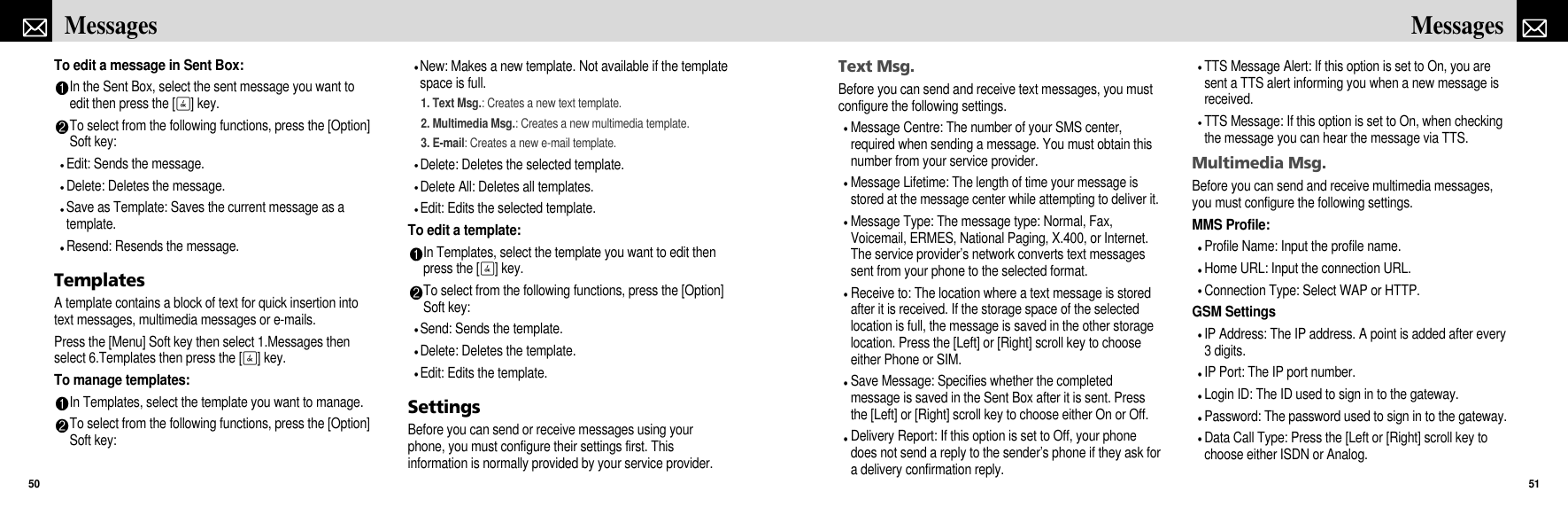 Text Msg.Before you can send and receive text messages, you mustconfigure the following settings.Message Centre: The number of your SMS center,required when sending a message. You must obtain thisnumber from your service provider.Message Lifetime: The length of time your message isstored at the message center while attempting to deliver it. Message Type: The message type: Normal, Fax,Voicemail, ERMES, National Paging, X.400, or Internet.The service provider’s network converts text messagessent from your phone to the selected format.Receive to: The location where a text message is storedafter it is received. If the storage space of the selectedlocation is full, the message is saved in the other storagelocation. Press the [Left] or [Right] scroll key to chooseeither Phone or SIM.Save Message: Specifies whether the completedmessage is saved in the Sent Box after it is sent. Pressthe [Left] or [Right] scroll key to choose either On or Off.Delivery Report: If this option is set to Off, your phonedoes not send a reply to the sender’s phone if they ask fora delivery confirmation reply.TTS Message Alert: If this option is set to On, you aresent a TTS alert informing you when a new message isreceived.TTS Message: If this option is set to On, when checkingthe message you can hear the message via TTS.Multimedia Msg.Before you can send and receive multimedia messages,you must configure the following settings.MMS Profile:Profile Name: Input the profile name.Home URL: Input the connection URL.Connection Type: Select WAP or HTTP.GSM SettingsIP Address: The IP address. A point is added after every3 digits.IP Port: The IP port number.Login ID: The ID used to sign in to the gateway.Password: The password used to sign in to the gateway.Data Call Type: Press the [Left or [Right] scroll key tochoose either ISDN or Analog.51MessagesTo edit a message in Sent Box:In the Sent Box, select the sent message you want toedit then press the [O] key.To select from the following functions, press the [Option]Soft key:Edit: Sends the message.Delete: Deletes the message.Save as Template: Saves the current message as atemplate.Resend: Resends the message.TemplatesA template contains a block of text for quick insertion intotext messages, multimedia messages or e-mails.Press the [Menu] Soft key then select 1.Messages thenselect 6.Templates then press the [O] key.To manage templates:In Templates, select the template you want to manage.To select from the following functions, press the [Option]Soft key:New: Makes a new template. Not available if the templatespace is full. 1. Text Msg.: Creates a new text template.2. Multimedia Msg.: Creates a new multimedia template.3. E-mail: Creates a new e-mail template.Delete: Deletes the selected template.Delete All: Deletes all templates.Edit: Edits the selected template.To edit a template:In Templates, select the template you want to edit thenpress the [O] key.To select from the following functions, press the [Option]Soft key:Send: Sends the template.Delete: Deletes the template.Edit: Edits the template.SettingsBefore you can send or receive messages using yourphone, you must configure their settings first. Thisinformation is normally provided by your service provider.Messages50