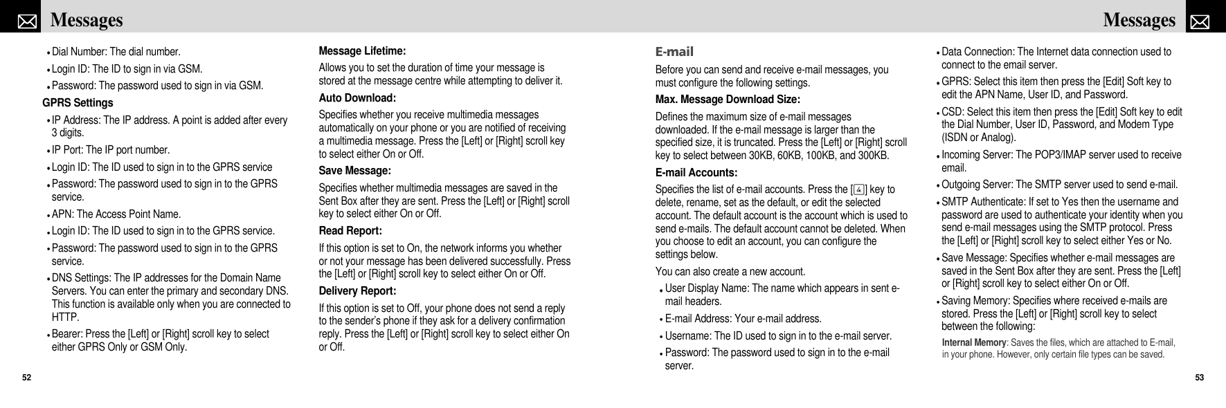 E-mailBefore you can send and receive e-mail messages, youmust configure the following settings.Max. Message Download Size:Defines the maximum size of e-mail messagesdownloaded. If the e-mail message is larger than thespecified size, it is truncated. Press the [Left] or [Right] scrollkey to select between 30KB, 60KB, 100KB, and 300KB.E-mail Accounts:Specifies the list of e-mail accounts. Press the [O] key todelete, rename, set as the default, or edit the selectedaccount. The default account is the account which is used tosend e-mails. The default account cannot be deleted. Whenyou choose to edit an account, you can configure thesettings below.You can also create a new account.User Display Name: The name which appears in sent e-mail headers.E-mail Address: Your e-mail address.Username: The ID used to sign in to the e-mail server.Password: The password used to sign in to the e-mailserver.Data Connection: The Internet data connection used toconnect to the email server.GPRS: Select this item then press the [Edit] Soft key toedit the APN Name, User ID, and Password.CSD: Select this item then press the [Edit] Soft key to editthe Dial Number, User ID, Password, and Modem Type(ISDN or Analog).Incoming Server: The POP3/IMAP server used to receiveemail.Outgoing Server: The SMTP server used to send e-mail.SMTP Authenticate: If set to Yes then the username andpassword are used to authenticate your identity when yousend e-mail messages using the SMTP protocol. Pressthe [Left] or [Right] scroll key to select either Yes or No.Save Message: Specifies whether e-mail messages aresaved in the Sent Box after they are sent. Press the [Left]or [Right] scroll key to select either On or Off.Saving Memory: Specifies where received e-mails arestored. Press the [Left] or [Right] scroll key to selectbetween the following:Internal Memory: Saves the files, which are attached to E-mail,in your phone. However, only certain file types can be saved.53MessagesDial Number: The dial number.Login ID: The ID to sign in via GSM.Password: The password used to sign in via GSM.GPRS SettingsIP Address: The IP address. A point is added after every3 digits.IP Port: The IP port number.Login ID: The ID used to sign in to the GPRS servicePassword: The password used to sign in to the GPRSservice.APN: The Access Point Name.Login ID: The ID used to sign in to the GPRS service.Password: The password used to sign in to the GPRSservice.DNS Settings: The IP addresses for the Domain NameServers. You can enter the primary and secondary DNS.This function is available only when you are connected toHTTP.Bearer: Press the [Left] or [Right] scroll key to selecteither GPRS Only or GSM Only.Message Lifetime:Allows you to set the duration of time your message isstored at the message centre while attempting to deliver it.Auto Download:Specifies whether you receive multimedia messagesautomatically on your phone or you are notified of receivinga multimedia message. Press the [Left] or [Right] scroll keyto select either On or Off.Save Message:Specifies whether multimedia messages are saved in theSent Box after they are sent. Press the [Left] or [Right] scrollkey to select either On or Off.Read Report:If this option is set to On, the network informs you whetheror not your message has been delivered successfully. Pressthe [Left] or [Right] scroll key to select either On or Off.Delivery Report:If this option is set to Off, your phone does not send a replyto the sender’s phone if they ask for a delivery confirmationreply. Press the [Left] or [Right] scroll key to select either Onor Off.Messages52