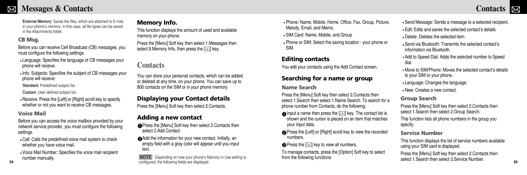 Phone: Name, Mobile, Home, Office, Fax, Group, Picture,Melody, Email, and Memo.SIM Card: Name, Mobile, and GroupPhone or SIM: Select the saving location - your phone orSIM.Editing contactsYou edit your contacts using the Add Contact screen.Searching for a name or groupName SearchPress the [Menu] Soft key then select 2.Contacts thenselect 1.Search then select 1.Name Search. To search for aphone number from Contacts, do the following.Input a name then press the [O] key. The contact list isshown and the cursor is placed on an item that matchesyour input data.Press the [Left] or [Right] scroll key to view the recordednumbers.Press the [O] key to view all numbers.To manage contacts, press the [Option] Soft key to selectfrom the following functions:Send Message: Sends a message to a selected recipient.Edit: Edits and saves the selected contact’s detailsDelete: Deletes the selected item.Send via Bluetooth: Transmits the selected contact’sinformation via Bluetooth.Add to Speed Dial: Adds the selected number to Speeddial.Move to SIM/Phone: Moves the selected contact’s detailsto your SIM or your phone.Language: Changes the language.New: Creates a new contact.Group SearchPress the [Menu] Soft key then select 2.Contacts thenselect 1.Search then select 2.Group Search.This function lists all phone numbers in the group youspecify. Service NumberThis function displays the list of service numbers availableusing your SIM card is displayed.Press the [Menu] Soft key then select 2.Contacts thenselect 1.Search then select 3.Service Number. 55ContactsExternal Memory: Saves the files, which are attached to E-mail,in your phone’s memory. In this case, all file types can be savedin the Attachments folder.CB Msg.Before you can receive Cell Broadcast (CB) messages, youmust configure the following settings.Language: Specifies the language of CB messages yourphone will receive.Info. Subjects: Specifies the subject of CB messages yourphone will receive:Standard: Predefined subject list.Custom: User-defined subject list.Receive: Press the [Left] or [Right] scroll key to specifywhether or not you want to receive CB messages.Voice MailBefore you can access the voice mailbox provided by yournetwork service provider, you must configure the followingsettings.Call: Calls the predefined voice mail system to checkwhether you have voice mail.Voice Mail Number: Specifies the voice mail recipientnumber manually.Memory Info.This function displays the amount of used and availablememory on your phone.Press the [Menu] Soft key then select 1.Messages thenselect 8.Memory Info, then press the [O] key.ContactsYou can store your personal contacts, which can be addedor deleted at any time, on your phone. You can save up to800 contacts on the SIM or in your phone memory.Displaying your Contact detailsPress the [Menu] Soft key then select 2.Contacts.Adding a new contactPress the [Menu] Soft key then select 2.Contacts thenselect 2.Add Contact.Add the information for your new contact. Initially, anempty field with a gray color will appear until you inputtext.Messages &amp; Contacts54Depending on how your phone’s Memory in Use setting isconfigured, the following fields are displayed.NOTE 