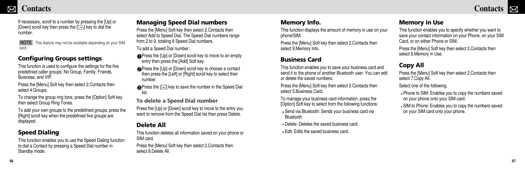 Memory Info.This function displays the amount of memory in use on yourphone/SIM.Press the [Menu] Soft key then select 2.Contacts thenselect 9.Memory Info.Business CardThis function enables you to save your business card andsend it to the phone of another Bluetooth user. You can editor delete the saved numbers. Press the [Menu] Soft key then select 2.Contacts thenselect 5.Business Card.To manage your business card information, press the[Option] Soft key to select from the following functions:Send via Bluetooth: Sends your business card viaBluetooth.Delete: Deletes the saved business card.Edit: Edits the saved business card.Memory in UseThis function enables you to specify whether you want tosave your contact information on your Phone, on your SIMCard, or on either Phone or SIM.Press the [Menu] Soft key then select 2.Contacts thenselect 6.Memory in Use.Copy AllPress the [Menu] Soft key then select 2.Contacts thenselect 7.Copy All.Select one of the following.Phone to SIM: Enables you to copy the numbers savedon your phone onto your SIM card.SIM to Phone: Enables you to copy the numbers savedon your SIM card onto your phone.57ContactsIf necessary, scroll to a number by pressing the [Up] or[Down] scroll key then press the [D] key to dial thenumber.Configuring Groups settingsThis function is used to configure the settings for the fivepredefined caller groups: No Group, Family, Friends,Business, and VIP.Press the [Menu] Soft key then select 2.Contacts thenselect 4.Groups.To change the group ring tone, press the [Option] Soft keythen select Group Ring Tones.To add your own groups to the predefined groups, press the[Right] scroll key when the predefined five groups aredisplayed.Speed DialingThis function enables you to use the Speed Dialing functionto dial a Contact by pressing a Speed Dial number inStandby mode. Managing Speed Dial numbersPress the [Menu] Soft key then select 2.Contacts thenselect Add to Speed Dial. The Speed Dial numbers rangefrom 2 to 9, totaling 8 Speed Dial numbers.To add a Speed Dial number:Press the [Up] or [Down] scroll key to move to an emptyentry then press the [Add] Soft key.Press the [Up] or [Down] scroll key to choose a contactthen press the [Left] or [Right] scroll key to select theirnumber.Press the [O] key to save the number in the Speed Diallist.To delete a Speed Dial numberPress the [Up] or [Down] scroll key to move to the entry youwant to remove from the Speed Dial list then press Delete.Delete AllThis function deletes all information saved on your phone orSIM card.Press the [Menu] Soft key then select 2.Contacts thenselect 8.Delete All.Contacts56This feature may not be available depending on your SIMcard.NOTE 