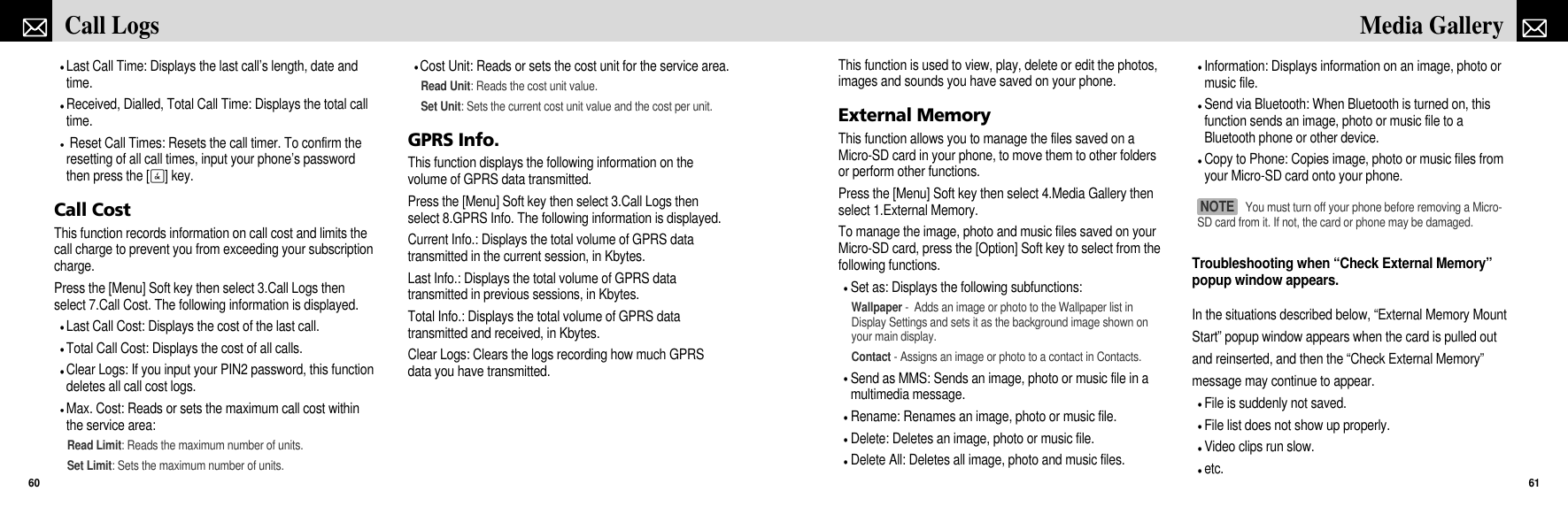 This function is used to view, play, delete or edit the photos,images and sounds you have saved on your phone.External MemoryThis function allows you to manage the files saved on aMicro-SD card in your phone, to move them to other foldersor perform other functions.Press the [Menu] Soft key then select 4.Media Gallery thenselect 1.External Memory.To manage the image, photo and music files saved on yourMicro-SD card, press the [Option] Soft key to select from thefollowing functions.Set as: Displays the following subfunctions:Wallpaper -  Adds an image or photo to the Wallpaper list inDisplay Settings and sets it as the background image shown onyour main display.Contact - Assigns an image or photo to a contact in Contacts.Send as MMS: Sends an image, photo or music file in amultimedia message.Rename: Renames an image, photo or music file.Delete: Deletes an image, photo or music file.Delete All: Deletes all image, photo and music files.Information: Displays information on an image, photo ormusic file.Send via Bluetooth: When Bluetooth is turned on, thisfunction sends an image, photo or music file to aBluetooth phone or other device.Copy to Phone: Copies image, photo or music files fromyour Micro-SD card onto your phone.Troubleshooting when “Check External Memory”popup window appears.In the situations described below, “External Memory MountStart” popup window appears when the card is pulled outand reinserted, and then the “Check External Memory”message may continue to appear. File is suddenly not saved.File list does not show up properly.Video clips run slow.etc.61Media GalleryLast Call Time: Displays the last call’s length, date andtime.Received, Dialled, Total Call Time: Displays the total calltime.Reset Call Times: Resets the call timer. To confirm theresetting of all call times, input your phone’s passwordthen press the [O] key.Call CostThis function records information on call cost and limits thecall charge to prevent you from exceeding your subscriptioncharge.Press the [Menu] Soft key then select 3.Call Logs thenselect 7.Call Cost. The following information is displayed.Last Call Cost: Displays the cost of the last call.Total Call Cost: Displays the cost of all calls.Clear Logs: If you input your PIN2 password, this functiondeletes all call cost logs.Max. Cost: Reads or sets the maximum call cost withinthe service area:Read Limit: Reads the maximum number of units.Set Limit: Sets the maximum number of units.Cost Unit: Reads or sets the cost unit for the service area.Read Unit: Reads the cost unit value.Set Unit: Sets the current cost unit value and the cost per unit.GPRS Info.This function displays the following information on thevolume of GPRS data transmitted.Press the [Menu] Soft key then select 3.Call Logs thenselect 8.GPRS Info. The following information is displayed.Current Info.: Displays the total volume of GPRS datatransmitted in the current session, in Kbytes.Last Info.: Displays the total volume of GPRS datatransmitted in previous sessions, in Kbytes.Total Info.: Displays the total volume of GPRS datatransmitted and received, in Kbytes.Clear Logs: Clears the logs recording how much GPRSdata you have transmitted.Call Logs60You must turn off your phone before removing a Micro-SD card from it. If not, the card or phone may be damaged. NOTE 