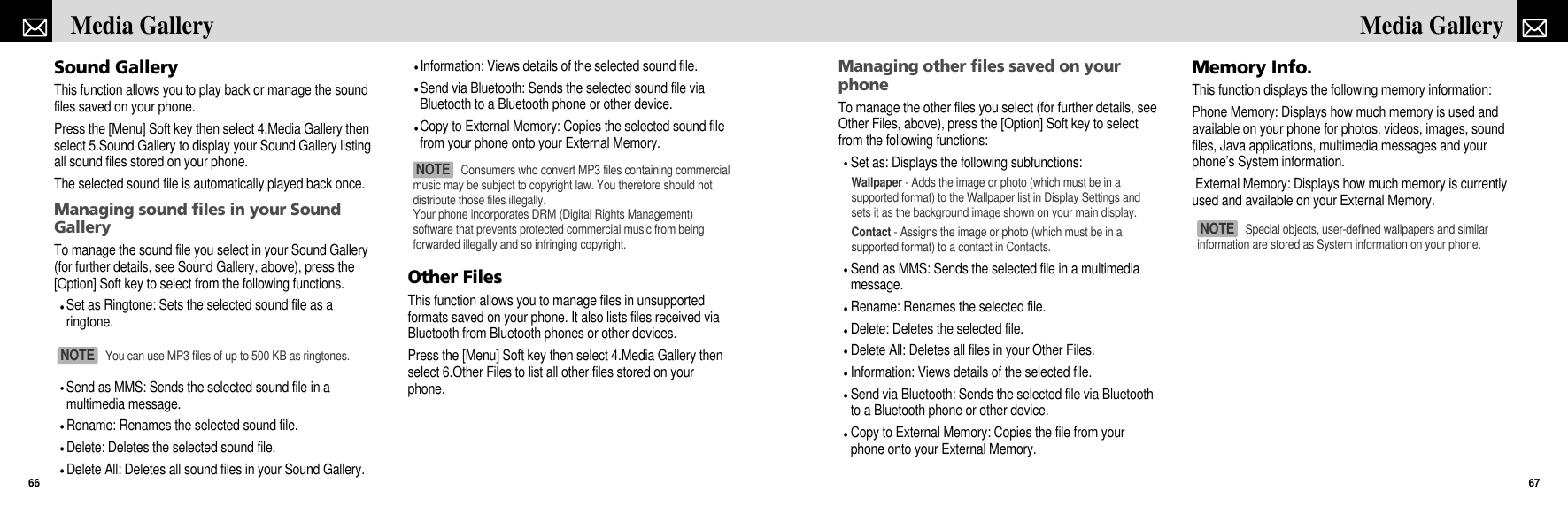 Managing other files saved on yourphoneTo manage the other files you select (for further details, seeOther Files, above), press the [Option] Soft key to selectfrom the following functions:Set as: Displays the following subfunctions:Wallpaper - Adds the image or photo (which must be in asupported format) to the Wallpaper list in Display Settings andsets it as the background image shown on your main display.Contact - Assigns the image or photo (which must be in asupported format) to a contact in Contacts.Send as MMS: Sends the selected file in a multimediamessage.Rename: Renames the selected file.Delete: Deletes the selected file.Delete All: Deletes all files in your Other Files.Information: Views details of the selected file.Send via Bluetooth: Sends the selected file via Bluetoothto a Bluetooth phone or other device.Copy to External Memory: Copies the file from yourphone onto your External Memory.Memory Info.This function displays the following memory information:Phone Memory: Displays how much memory is used andavailable on your phone for photos, videos, images, soundfiles, Java applications, multimedia messages and yourphone’s System information.External Memory: Displays how much memory is currentlyused and available on your External Memory.67Media Gallery Sound GalleryThis function allows you to play back or manage the soundfiles saved on your phone.Press the [Menu] Soft key then select 4.Media Gallery thenselect 5.Sound Gallery to display your Sound Gallery listingall sound files stored on your phone.The selected sound file is automatically played back once.Managing sound files in your SoundGalleryTo manage the sound file you select in your Sound Gallery(for further details, see Sound Gallery, above), press the[Option] Soft key to select from the following functions.Set as Ringtone: Sets the selected sound file as aringtone.Send as MMS: Sends the selected sound file in amultimedia message.Rename: Renames the selected sound file.Delete: Deletes the selected sound file.Delete All: Deletes all sound files in your Sound Gallery.Information: Views details of the selected sound file.Send via Bluetooth: Sends the selected sound file viaBluetooth to a Bluetooth phone or other device.Copy to External Memory: Copies the selected sound filefrom your phone onto your External Memory.Other FilesThis function allows you to manage files in unsupportedformats saved on your phone. It also lists files received viaBluetooth from Bluetooth phones or other devices.Press the [Menu] Soft key then select 4.Media Gallery thenselect 6.Other Files to list all other files stored on yourphone.Media Gallery 66Special objects, user-defined wallpapers and similarinformation are stored as System information on your phone.NOTE You can use MP3 files of up to 500 KB as ringtones.NOTE Consumers who convert MP3 files containing commercialmusic may be subject to copyright law. You therefore should notdistribute those files illegally.Your phone incorporates DRM (Digital Rights Management)software that prevents protected commercial music from beingforwarded illegally and so infringing copyright.NOTE 