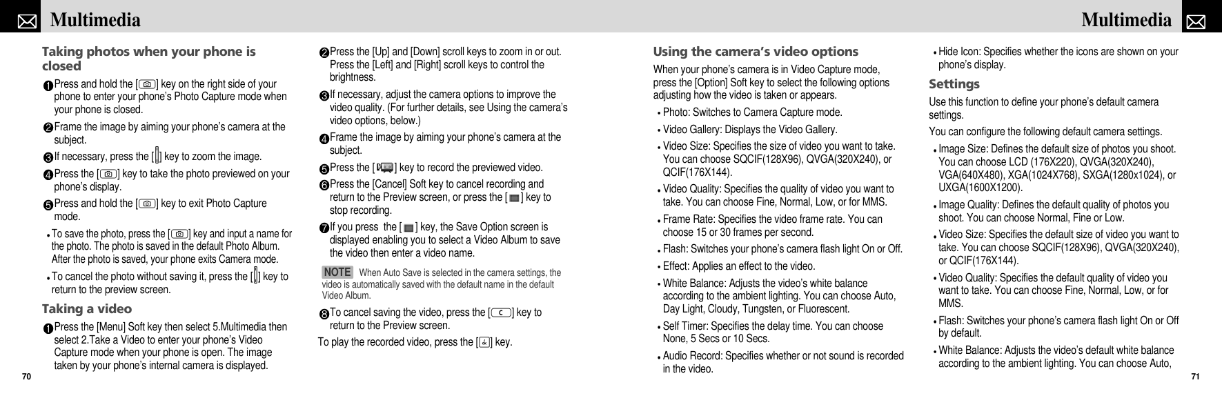 Using the camera’s video optionsWhen your phone’s camera is in Video Capture mode,press the [Option] Soft key to select the following optionsadjusting how the video is taken or appears.Photo: Switches to Camera Capture mode.Video Gallery: Displays the Video Gallery.Video Size: Specifies the size of video you want to take.You can choose SQCIF(128X96), QVGA(320X240), orQCIF(176X144).Video Quality: Specifies the quality of video you want totake. You can choose Fine, Normal, Low, or for MMS.Frame Rate: Specifies the video frame rate. You canchoose 15 or 30 frames per second.Flash: Switches your phone’s camera flash light On or Off.Effect: Applies an effect to the video.White Balance: Adjusts the video’s white balanceaccording to the ambient lighting. You can choose Auto,Day Light, Cloudy, Tungsten, or Fluorescent.Self Timer: Specifies the delay time. You can chooseNone, 5 Secs or 10 Secs.Audio Record: Specifies whether or not sound is recordedin the video.Hide Icon: Specifies whether the icons are shown on yourphone’s display.SettingsUse this function to define your phone’s default camerasettings.You can configure the following default camera settings.Image Size: Defines the default size of photos you shoot.You can choose LCD (176X220), QVGA(320X240),VGA(640X480), XGA(1024X768), SXGA(1280x1024), orUXGA(1600X1200).Image Quality: Defines the default quality of photos youshoot. You can choose Normal, Fine or Low.Video Size: Specifies the default size of video you want totake. You can choose SQCIF(128X96), QVGA(320X240),or QCIF(176X144).Video Quality: Specifies the default quality of video youwant to take. You can choose Fine, Normal, Low, or forMMS.Flash: Switches your phone’s camera flash light On or Offby default.White Balance: Adjusts the video’s default white balanceaccording to the ambient lighting. You can choose Auto,71MultimediaTaking photos when your phone isclosedPress and hold the [C] key on the right side of yourphone to enter your phone’s Photo Capture mode whenyour phone is closed.Frame the image by aiming your phone’s camera at thesubject.If necessary, press the [V] key to zoom the image.Press the [C] key to take the photo previewed on yourphone’s display.Press and hold the [C] key to exit Photo Capturemode.To save the photo, press the [C] key and input a name forthe photo. The photo is saved in the default Photo Album.After the photo is saved, your phone exits Camera mode.To cancel the photo without saving it, press the [V] key toreturn to the preview screen.Taking a videoPress the [Menu] Soft key then select 5.Multimedia thenselect 2.Take a Video to enter your phone’s VideoCapture mode when your phone is open. The imagetaken by your phone’s internal camera is displayed. Press the [Up] and [Down] scroll keys to zoom in or out.Press the [Left] and [Right] scroll keys to control thebrightness.If necessary, adjust the camera options to improve thevideo quality. (For further details, see Using the camera’svideo options, below.)Frame the image by aiming your phone’s camera at thesubject.Press the [ ] key to record the previewed video.Press the [Cancel] Soft key to cancel recording andreturn to the Preview screen, or press the [ ] key tostop recording. If you press  the [ ] key, the Save Option screen isdisplayed enabling you to select a Video Album to savethe video then enter a video name.To cancel saving the video, press the [c] key toreturn to the Preview screen.To play the recorded video, press the [O] key.Multimedia70When Auto Save is selected in the camera settings, thevideo is automatically saved with the default name in the defaultVideo Album.NOTE 