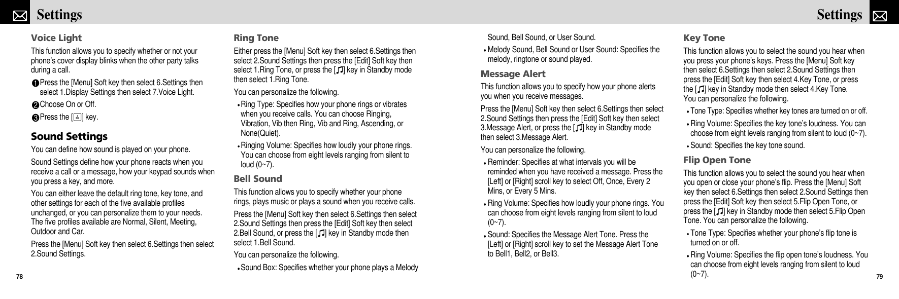 Sound, Bell Sound, or User Sound.Melody Sound, Bell Sound or User Sound: Specifies themelody, ringtone or sound played.Message AlertThis function allows you to specify how your phone alertsyou when you receive messages.Press the [Menu] Soft key then select 6.Settings then select2.Sound Settings then press the [Edit] Soft key then select3.Message Alert, or press the [I] key in Standby modethen select 3.Message Alert.You can personalize the following.Reminder: Specifies at what intervals you will bereminded when you have received a message. Press the[Left] or [Right] scroll key to select Off, Once, Every 2Mins, or Every 5 Mins.Ring Volume: Specifies how loudly your phone rings. Youcan choose from eight levels ranging from silent to loud(0~7).Sound: Specifies the Message Alert Tone. Press the[Left] or [Right] scroll key to set the Message Alert Toneto Bell1, Bell2, or Bell3.Key ToneThis function allows you to select the sound you hear whenyou press your phone’s keys. Press the [Menu] Soft keythen select 6.Settings then select 2.Sound Settings thenpress the [Edit] Soft key then select 4.Key Tone, or pressthe [I] key in Standby mode then select 4.Key Tone.You can personalize the following.Tone Type: Specifies whether key tones are turned on or off.Ring Volume: Specifies the key tone’s loudness. You canchoose from eight levels ranging from silent to loud (0~7).Sound: Specifies the key tone sound.Flip Open ToneThis function allows you to select the sound you hear whenyou open or close your phone’s flip. Press the [Menu] Softkey then select 6.Settings then select 2.Sound Settings thenpress the [Edit] Soft key then select 5.Flip Open Tone, orpress the [I] key in Standby mode then select 5.Flip OpenTone. You can personalize the following.Tone Type: Specifies whether your phone’s flip tone isturned on or off.Ring Volume: Specifies the flip open tone’s loudness. Youcan choose from eight levels ranging from silent to loud(0~7).79SettingsVoice LightThis function allows you to specify whether or not yourphone’s cover display blinks when the other party talksduring a call.Press the [Menu] Soft key then select 6.Settings thenselect 1.Display Settings then select 7.Voice Light.Choose On or Off.Press the [O] key.Sound SettingsYou can define how sound is played on your phone.Sound Settings define how your phone reacts when youreceive a call or a message, how your keypad sounds whenyou press a key, and more. You can either leave the default ring tone, key tone, andother settings for each of the five available profilesunchanged, or you can personalize them to your needs.The five profiles available are Normal, Silent, Meeting,Outdoor and Car. Press the [Menu] Soft key then select 6.Settings then select2.Sound Settings.Ring ToneEither press the [Menu] Soft key then select 6.Settings thenselect 2.Sound Settings then press the [Edit] Soft key thenselect 1.Ring Tone, or press the [I] key in Standby modethen select 1.Ring Tone.You can personalize the following.Ring Type: Specifies how your phone rings or vibrateswhen you receive calls. You can choose Ringing,Vibration, Vib then Ring, Vib and Ring, Ascending, orNone(Quiet).Ringing Volume: Specifies how loudly your phone rings.You can choose from eight levels ranging from silent toloud (0~7).Bell SoundThis function allows you to specify whether your phonerings, plays music or plays a sound when you receive calls.Press the [Menu] Soft key then select 6.Settings then select2.Sound Settings then press the [Edit] Soft key then select2.Bell Sound, or press the [I] key in Standby mode thenselect 1.Bell Sound.You can personalize the following.Sound Box: Specifies whether your phone plays a MelodySettings78