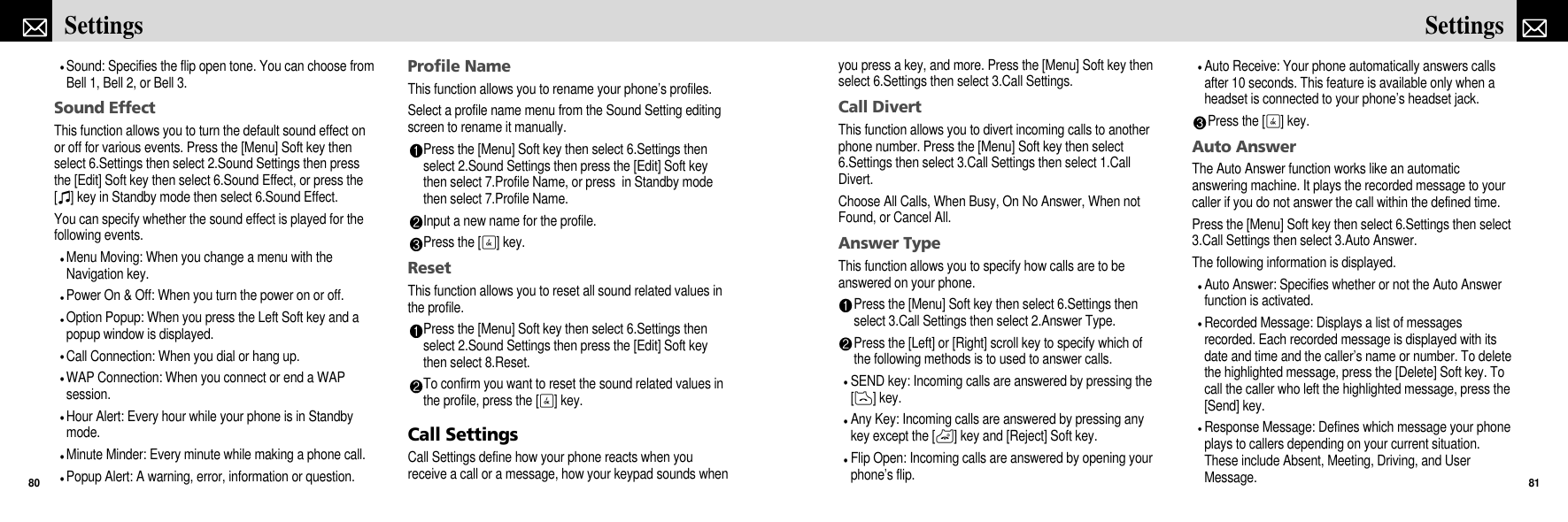 you press a key, and more. Press the [Menu] Soft key thenselect 6.Settings then select 3.Call Settings.Call DivertThis function allows you to divert incoming calls to anotherphone number. Press the [Menu] Soft key then select6.Settings then select 3.Call Settings then select 1.CallDivert.Choose All Calls, When Busy, On No Answer, When notFound, or Cancel All.Answer TypeThis function allows you to specify how calls are to beanswered on your phone.Press the [Menu] Soft key then select 6.Settings thenselect 3.Call Settings then select 2.Answer Type.Press the [Left] or [Right] scroll key to specify which ofthe following methods is to used to answer calls. SEND key: Incoming calls are answered by pressing the[D] key.Any Key: Incoming calls are answered by pressing anykey except the [P] key and [Reject] Soft key.Flip Open: Incoming calls are answered by opening yourphone’s flip.Auto Receive: Your phone automatically answers callsafter 10 seconds. This feature is available only when aheadset is connected to your phone’s headset jack.Press the [O] key.Auto AnswerThe Auto Answer function works like an automaticanswering machine. It plays the recorded message to yourcaller if you do not answer the call within the defined time.Press the [Menu] Soft key then select 6.Settings then select3.Call Settings then select 3.Auto Answer.The following information is displayed. Auto Answer: Specifies whether or not the Auto Answerfunction is activated.Recorded Message: Displays a list of messagesrecorded. Each recorded message is displayed with itsdate and time and the caller’s name or number. To deletethe highlighted message, press the [Delete] Soft key. Tocall the caller who left the highlighted message, press the[Send] key.Response Message: Defines which message your phoneplays to callers depending on your current situation.These include Absent, Meeting, Driving, and UserMessage.81SettingsSound: Specifies the flip open tone. You can choose fromBell 1, Bell 2, or Bell 3.Sound EffectThis function allows you to turn the default sound effect onor off for various events. Press the [Menu] Soft key thenselect 6.Settings then select 2.Sound Settings then pressthe [Edit] Soft key then select 6.Sound Effect, or press the[I] key in Standby mode then select 6.Sound Effect.You can specify whether the sound effect is played for thefollowing events.Menu Moving: When you change a menu with theNavigation key.Power On &amp; Off: When you turn the power on or off.Option Popup: When you press the Left Soft key and apopup window is displayed.Call Connection: When you dial or hang up.WAP Connection: When you connect or end a WAPsession.Hour Alert: Every hour while your phone is in Standbymode.Minute Minder: Every minute while making a phone call.Popup Alert: A warning, error, information or question.Profile NameThis function allows you to rename your phone’s profiles.Select a profile name menu from the Sound Setting editingscreen to rename it manually.Press the [Menu] Soft key then select 6.Settings thenselect 2.Sound Settings then press the [Edit] Soft keythen select 7.Profile Name, or press  in Standby modethen select 7.Profile Name.Input a new name for the profile.Press the [O] key.ResetThis function allows you to reset all sound related values inthe profile.Press the [Menu] Soft key then select 6.Settings thenselect 2.Sound Settings then press the [Edit] Soft keythen select 8.Reset.To confirm you want to reset the sound related values inthe profile, press the [O] key.Call SettingsCall Settings define how your phone reacts when youreceive a call or a message, how your keypad sounds whenSettings80
