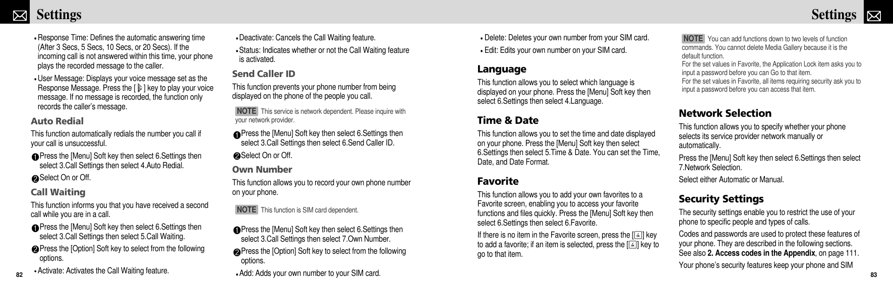 Delete: Deletes your own number from your SIM card.Edit: Edits your own number on your SIM card.LanguageThis function allows you to select which language isdisplayed on your phone. Press the [Menu] Soft key thenselect 6.Settings then select 4.Language.Time &amp; DateThis function allows you to set the time and date displayedon your phone. Press the [Menu] Soft key then select6.Settings then select 5.Time &amp; Date. You can set the Time,Date, and Date Format. FavoriteThis function allows you to add your own favorites to aFavorite screen, enabling you to access your favoritefunctions and files quickly. Press the [Menu] Soft key thenselect 6.Settings then select 6.Favorite.If there is no item in the Favorite screen, press the [O] keyto add a favorite; if an item is selected, press the [O] key togo to that item.Network SelectionThis function allows you to specify whether your phoneselects its service provider network manually orautomatically.Press the [Menu] Soft key then select 6.Settings then select7.Network Selection.Select either Automatic or Manual.Security SettingsThe security settings enable you to restrict the use of yourphone to specific people and types of calls.Codes and passwords are used to protect these features ofyour phone. They are described in the following sections.See also 2. Access codes in the Appendix, on page 111.Your phone’s security features keep your phone and SIM83SettingsResponse Time: Defines the automatic answering time(After 3 Secs, 5 Secs, 10 Secs, or 20 Secs). If theincoming call is not answered within this time, your phoneplays the recorded message to the caller.User Message: Displays your voice message set as theResponse Message. Press the [ ] key to play your voicemessage. If no message is recorded, the function onlyrecords the caller’s message.Auto RedialThis function automatically redials the number you call ifyour call is unsuccessful.Press the [Menu] Soft key then select 6.Settings thenselect 3.Call Settings then select 4.Auto Redial.Select On or Off.Call WaitingThis function informs you that you have received a secondcall while you are in a call.Press the [Menu] Soft key then select 6.Settings thenselect 3.Call Settings then select 5.Call Waiting.Press the [Option] Soft key to select from the followingoptions.Activate: Activates the Call Waiting feature.Deactivate: Cancels the Call Waiting feature.Status: Indicates whether or not the Call Waiting featureis activated.Send Caller IDThis function prevents your phone number from beingdisplayed on the phone of the people you call.Press the [Menu] Soft key then select 6.Settings thenselect 3.Call Settings then select 6.Send Caller ID.Select On or Off.Own NumberThis function allows you to record your own phone numberon your phone.Press the [Menu] Soft key then select 6.Settings thenselect 3.Call Settings then select 7.Own Number.Press the [Option] Soft key to select from the followingoptions.Add: Adds your own number to your SIM card.Settings82You can add functions down to two levels of functioncommands. You cannot delete Media Gallery because it is thedefault function.For the set values in Favorite, the Application Lock item asks you toinput a password before you can Go to that item.For the set values in Favorite, all items requiring security ask you toinput a password before you can access that item.NOTE This service is network dependent. Please inquire withyour network provider.NOTE This function is SIM card dependent.NOTE 
