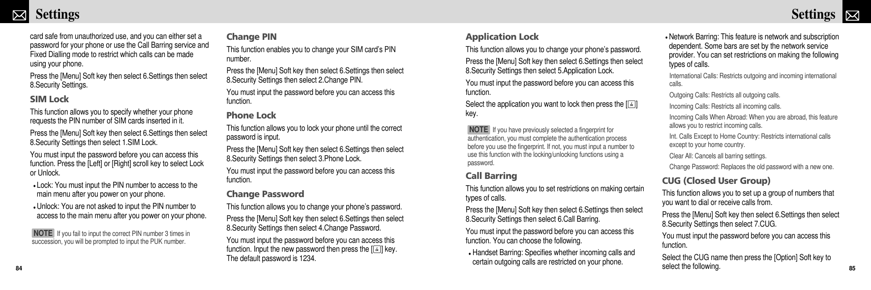 Application LockThis function allows you to change your phone’s password.Press the [Menu] Soft key then select 6.Settings then select8.Security Settings then select 5.Application Lock.You must input the password before you can access thisfunction.Select the application you want to lock then press the [O]key.Call BarringThis function allows you to set restrictions on making certaintypes of calls.Press the [Menu] Soft key then select 6.Settings then select8.Security Settings then select 6.Call Barring.You must input the password before you can access thisfunction. You can choose the following.Handset Barring: Specifies whether incoming calls andcertain outgoing calls are restricted on your phone.Network Barring: This feature is network and subscriptiondependent. Some bars are set by the network serviceprovider. You can set restrictions on making the followingtypes of calls.International Calls: Restricts outgoing and incoming internationalcalls.Outgoing Calls: Restricts all outgoing calls.Incoming Calls: Restricts all incoming calls.Incoming Calls When Abroad: When you are abroad, this featureallows you to restrict incoming calls.Int. Calls Except to Home Country: Restricts international callsexcept to your home country.Clear All: Cancels all barring settings.Change Password: Replaces the old password with a new one.CUG (Closed User Group)This function allows you to set up a group of numbers thatyou want to dial or receive calls from.Press the [Menu] Soft key then select 6.Settings then select8.Security Settings then select 7.CUG.You must input the password before you can access thisfunction.Select the CUG name then press the [Option] Soft key toselect the following.85Settingscard safe from unauthorized use, and you can either set apassword for your phone or use the Call Barring service andFixed Dialling mode to restrict which calls can be madeusing your phone.Press the [Menu] Soft key then select 6.Settings then select8.Security Settings.SIM LockThis function allows you to specify whether your phonerequests the PIN number of SIM cards inserted in it.Press the [Menu] Soft key then select 6.Settings then select8.Security Settings then select 1.SIM Lock.You must input the password before you can access thisfunction. Press the [Left] or [Right] scroll key to select Lockor Unlock.Lock: You must input the PIN number to access to themain menu after you power on your phone.Unlock: You are not asked to input the PIN number toaccess to the main menu after you power on your phone.Change PINThis function enables you to change your SIM card’s PINnumber.Press the [Menu] Soft key then select 6.Settings then select8.Security Settings then select 2.Change PIN.You must input the password before you can access thisfunction.Phone LockThis function allows you to lock your phone until the correctpassword is input. Press the [Menu] Soft key then select 6.Settings then select8.Security Settings then select 3.Phone Lock.You must input the password before you can access thisfunction.Change PasswordThis function allows you to change your phone’s password.Press the [Menu] Soft key then select 6.Settings then select8.Security Settings then select 4.Change Password.You must input the password before you can access thisfunction. Input the new password then press the [O] key.The default password is 1234.Settings84If you have previously selected a fingerprint forauthentication, you must complete the authentication processbefore you use the fingerprint. If not, you must input a number touse this function with the locking/unlocking functions using apassword.NOTE If you fail to input the correct PIN number 3 times insuccession, you will be prompted to input the PUK number.NOTE 