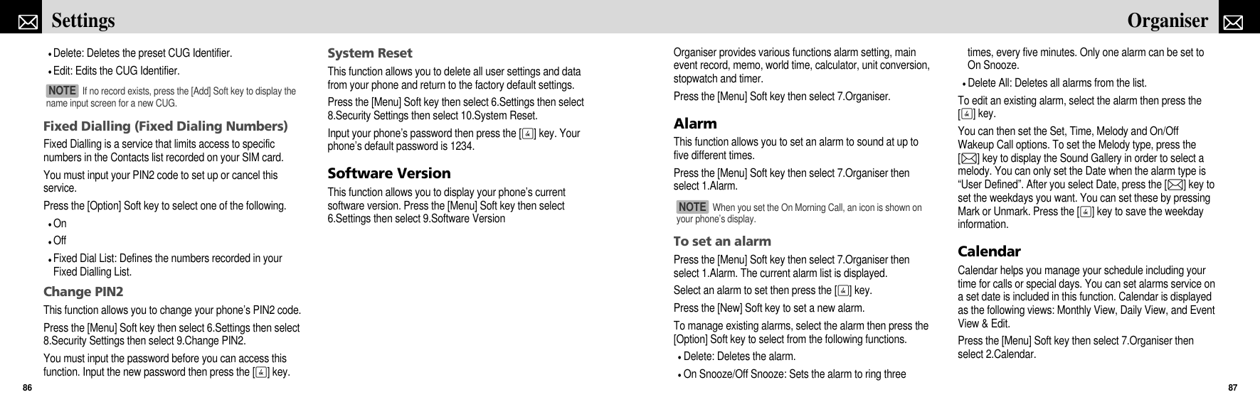 Organiser provides various functions alarm setting, mainevent record, memo, world time, calculator, unit conversion,stopwatch and timer.Press the [Menu] Soft key then select 7.Organiser.AlarmThis function allows you to set an alarm to sound at up tofive different times. Press the [Menu] Soft key then select 7.Organiser thenselect 1.Alarm.To set an alarmPress the [Menu] Soft key then select 7.Organiser thenselect 1.Alarm. The current alarm list is displayed.Select an alarm to set then press the [O] key.Press the [New] Soft key to set a new alarm.To manage existing alarms, select the alarm then press the[Option] Soft key to select from the following functions.Delete: Deletes the alarm.On Snooze/Off Snooze: Sets the alarm to ring threetimes, every five minutes. Only one alarm can be set toOn Snooze.Delete All: Deletes all alarms from the list.To edit an existing alarm, select the alarm then press the[O] key.You can then set the Set, Time, Melody and On/OffWakeup Call options. To set the Melody type, press the[L] key to display the Sound Gallery in order to select amelody. You can only set the Date when the alarm type is“User Defined”. After you select Date, press the [L] key toset the weekdays you want. You can set these by pressingMark or Unmark. Press the [O] key to save the weekdayinformation.CalendarCalendar helps you manage your schedule including yourtime for calls or special days. You can set alarms service ona set date is included in this function. Calendar is displayedas the following views: Monthly View, Daily View, and EventView &amp; Edit.Press the [Menu] Soft key then select 7.Organiser thenselect 2.Calendar.87OrganiserDelete: Deletes the preset CUG Identifier.Edit: Edits the CUG Identifier.Fixed Dialling (Fixed Dialing Numbers)Fixed Dialling is a service that limits access to specificnumbers in the Contacts list recorded on your SIM card.You must input your PIN2 code to set up or cancel thisservice.Press the [Option] Soft key to select one of the following.OnOffFixed Dial List: Defines the numbers recorded in yourFixed Dialling List.Change PIN2This function allows you to change your phone’s PIN2 code.Press the [Menu] Soft key then select 6.Settings then select8.Security Settings then select 9.Change PIN2.You must input the password before you can access thisfunction. Input the new password then press the [O] key.System ResetThis function allows you to delete all user settings and datafrom your phone and return to the factory default settings.Press the [Menu] Soft key then select 6.Settings then select8.Security Settings then select 10.System Reset.Input your phone’s password then press the [O] key. Yourphone’s default password is 1234.Software VersionThis function allows you to display your phone’s currentsoftware version. Press the [Menu] Soft key then select6.Settings then select 9.Software VersionSettings86If no record exists, press the [Add] Soft key to display thename input screen for a new CUG.NOTE When you set the On Morning Call, an icon is shown onyour phone’s display.NOTE 