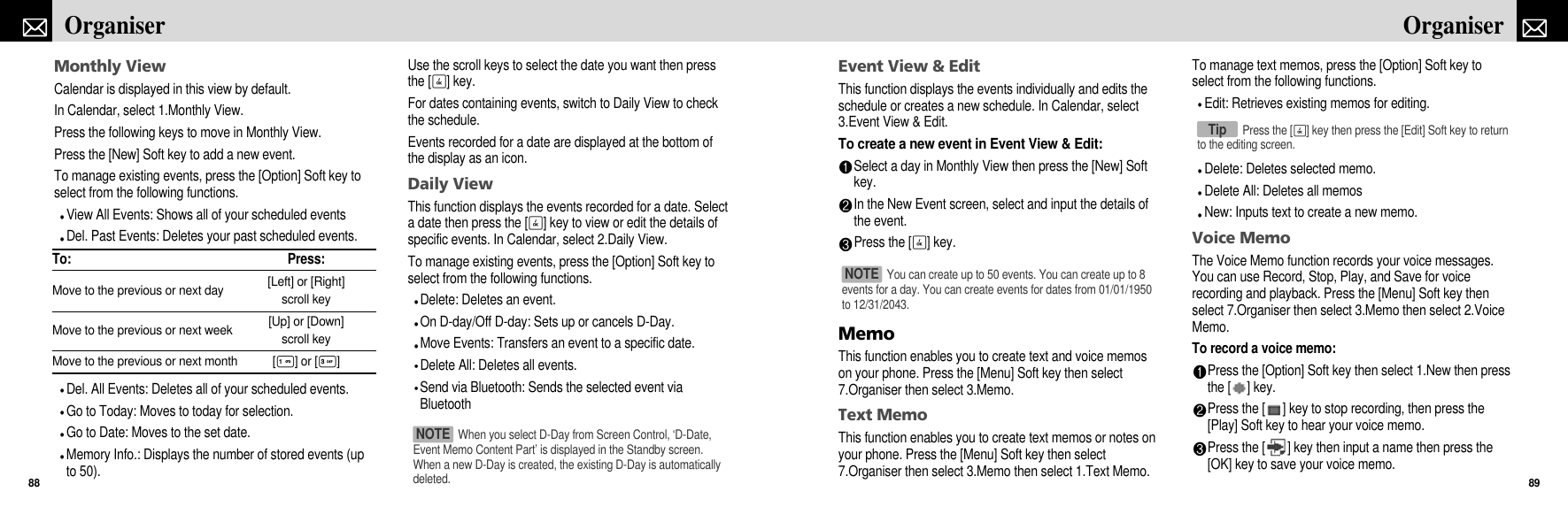 Event View &amp; EditThis function displays the events individually and edits theschedule or creates a new schedule. In Calendar, select3.Event View &amp; Edit. To create a new event in Event View &amp; Edit:Select a day in Monthly View then press the [New] Softkey.In the New Event screen, select and input the details ofthe event.Press the [O] key.MemoThis function enables you to create text and voice memoson your phone. Press the [Menu] Soft key then select7.Organiser then select 3.Memo.Text MemoThis function enables you to create text memos or notes onyour phone. Press the [Menu] Soft key then select7.Organiser then select 3.Memo then select 1.Text Memo.To manage text memos, press the [Option] Soft key toselect from the following functions.Edit: Retrieves existing memos for editing.Delete: Deletes selected memo.Delete All: Deletes all memosNew: Inputs text to create a new memo.Voice MemoThe Voice Memo function records your voice messages.You can use Record, Stop, Play, and Save for voicerecording and playback. Press the [Menu] Soft key thenselect 7.Organiser then select 3.Memo then select 2.VoiceMemo.To record a voice memo:Press the [Option] Soft key then select 1.New then pressthe [ ] key. Press the [ ] key to stop recording, then press the[Play] Soft key to hear your voice memo.Press the [ ] key then input a name then press the[OK] key to save your voice memo.89OrganiserMonthly ViewCalendar is displayed in this view by default.In Calendar, select 1.Monthly View.Press the following keys to move in Monthly View.Press the [New] Soft key to add a new event. To manage existing events, press the [Option] Soft key toselect from the following functions.View All Events: Shows all of your scheduled eventsDel. Past Events: Deletes your past scheduled events.Del. All Events: Deletes all of your scheduled events.Go to Today: Moves to today for selection.Go to Date: Moves to the set date.Memory Info.: Displays the number of stored events (upto 50).Use the scroll keys to select the date you want then pressthe [O] key.For dates containing events, switch to Daily View to checkthe schedule.Events recorded for a date are displayed at the bottom ofthe display as an icon.Daily ViewThis function displays the events recorded for a date. Selecta date then press the [O] key to view or edit the details ofspecific events. In Calendar, select 2.Daily View.To manage existing events, press the [Option] Soft key toselect from the following functions.Delete: Deletes an event.On D-day/Off D-day: Sets up or cancels D-Day.Move Events: Transfers an event to a specific date.Delete All: Deletes all events.Send via Bluetooth: Sends the selected event viaBluetoothOrganiser88To: Press:Move to the previous or next day [Left] or [Right] scroll keyMove to the previous or next week [Up] or [Down] scroll keyMove to the previous or next month [1] or [3]When you select D-Day from Screen Control, ‘D-Date,Event Memo Content Part’ is displayed in the Standby screen.When a new D-Day is created, the existing D-Day is automaticallydeleted.NOTE You can create up to 50 events. You can create up to 8events for a day. You can create events for dates from 01/01/1950to 12/31/2043.NOTE Press the [O] key then press the [Edit] Soft key to returnto the editing screen.Tip