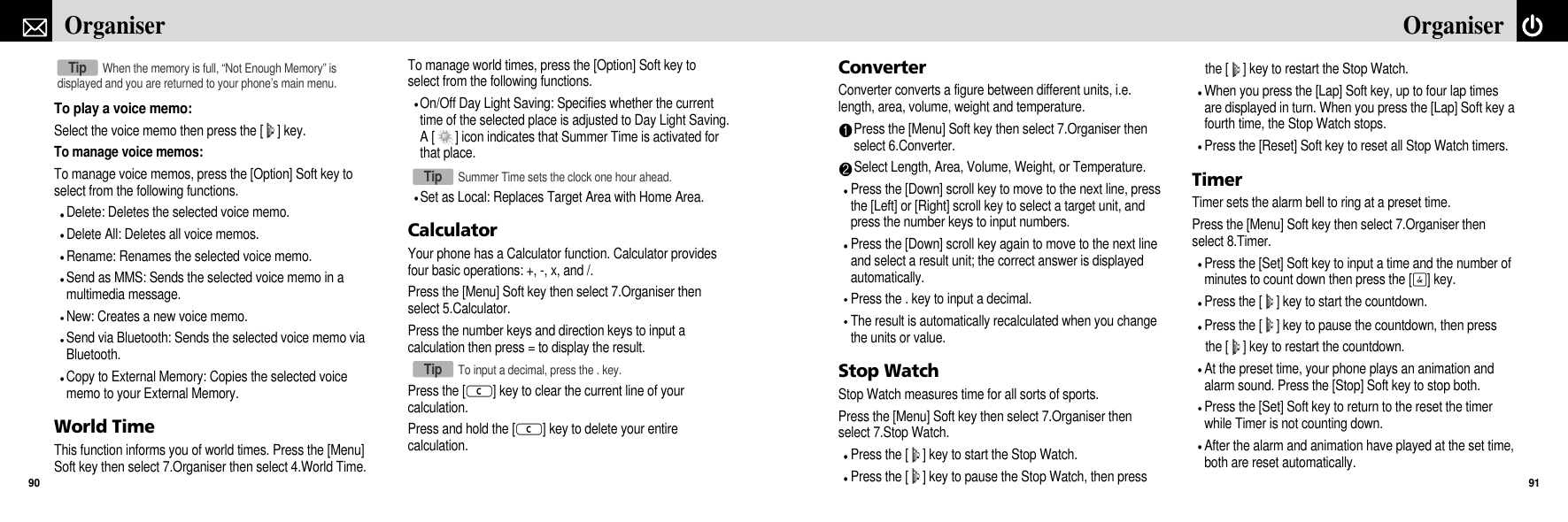 ConverterConverter converts a figure between different units, i.e.length, area, volume, weight and temperature.Press the [Menu] Soft key then select 7.Organiser thenselect 6.Converter.Select Length, Area, Volume, Weight, or Temperature.Press the [Down] scroll key to move to the next line, pressthe [Left] or [Right] scroll key to select a target unit, andpress the number keys to input numbers.Press the [Down] scroll key again to move to the next lineand select a result unit; the correct answer is displayedautomatically.Press the . key to input a decimal.The result is automatically recalculated when you changethe units or value.Stop WatchStop Watch measures time for all sorts of sports. Press the [Menu] Soft key then select 7.Organiser thenselect 7.Stop Watch.Press the [ ] key to start the Stop Watch.Press the [ ] key to pause the Stop Watch, then press the [ ] key to restart the Stop Watch.When you press the [Lap] Soft key, up to four lap timesare displayed in turn. When you press the [Lap] Soft key afourth time, the Stop Watch stops.Press the [Reset] Soft key to reset all Stop Watch timers.TimerTimer sets the alarm bell to ring at a preset time.Press the [Menu] Soft key then select 7.Organiser thenselect 8.Timer.Press the [Set] Soft key to input a time and the number ofminutes to count down then press the [O] key.Press the [ ] key to start the countdown.Press the [ ] key to pause the countdown, then press the [ ] key to restart the countdown.At the preset time, your phone plays an animation andalarm sound. Press the [Stop] Soft key to stop both.Press the [Set] Soft key to return to the reset the timerwhile Timer is not counting down.After the alarm and animation have played at the set time,both are reset automatically.91OrganiserTo play a voice memo:Select the voice memo then press the [ ] key.To manage voice memos:To manage voice memos, press the [Option] Soft key toselect from the following functions.Delete: Deletes the selected voice memo.Delete All: Deletes all voice memos.Rename: Renames the selected voice memo.Send as MMS: Sends the selected voice memo in amultimedia message.New: Creates a new voice memo.Send via Bluetooth: Sends the selected voice memo viaBluetooth.Copy to External Memory: Copies the selected voicememo to your External Memory.World TimeThis function informs you of world times. Press the [Menu]Soft key then select 7.Organiser then select 4.World Time.To manage world times, press the [Option] Soft key toselect from the following functions.On/Off Day Light Saving: Specifies whether the currenttime of the selected place is adjusted to Day Light Saving.A [ ] icon indicates that Summer Time is activated forthat place.Set as Local: Replaces Target Area with Home Area.CalculatorYour phone has a Calculator function. Calculator providesfour basic operations: +, -, x, and /.Press the [Menu] Soft key then select 7.Organiser thenselect 5.Calculator.Press the number keys and direction keys to input acalculation then press = to display the result.Press the [c] key to clear the current line of yourcalculation.Press and hold the [c] key to delete your entirecalculation. Organiser90When the memory is full, “Not Enough Memory” isdisplayed and you are returned to your phone’s main menu.TipSummer Time sets the clock one hour ahead.TipTo input a decimal, press the . key.Tip