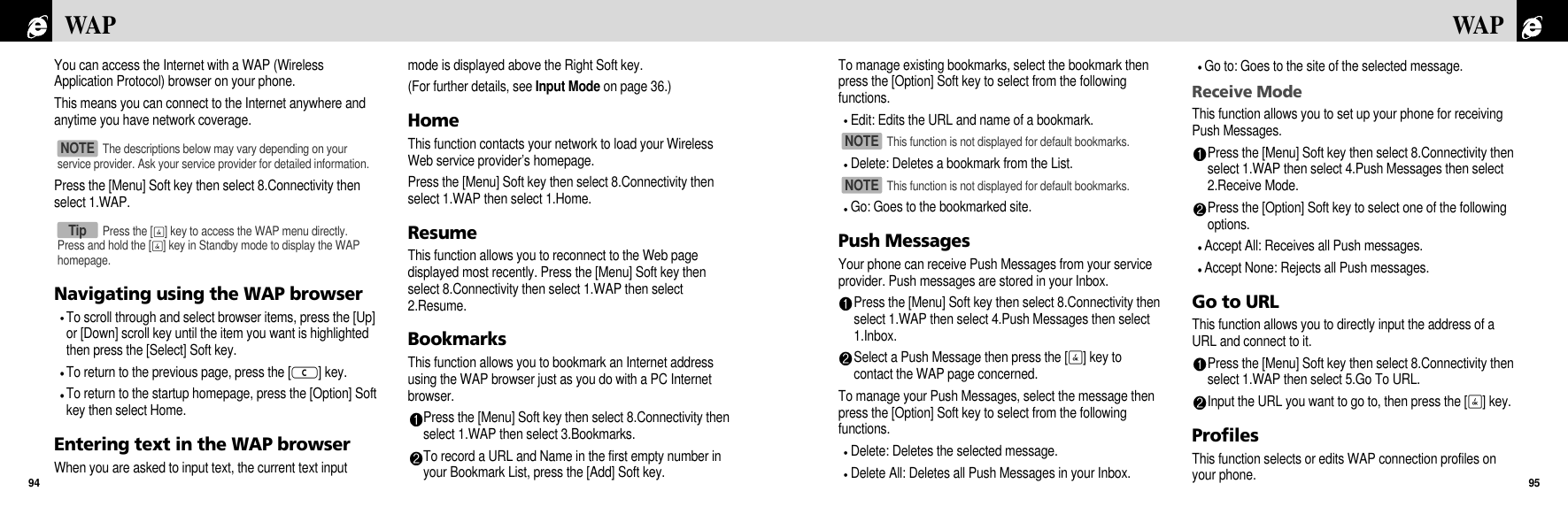 To manage existing bookmarks, select the bookmark thenpress the [Option] Soft key to select from the followingfunctions.Edit: Edits the URL and name of a bookmark. Delete: Deletes a bookmark from the List. Go: Goes to the bookmarked site.Push MessagesYour phone can receive Push Messages from your serviceprovider. Push messages are stored in your Inbox.Press the [Menu] Soft key then select 8.Connectivity thenselect 1.WAP then select 4.Push Messages then select1.Inbox.Select a Push Message then press the [O] key tocontact the WAP page concerned.To manage your Push Messages, select the message thenpress the [Option] Soft key to select from the followingfunctions.Delete: Deletes the selected message.Delete All: Deletes all Push Messages in your Inbox. Go to: Goes to the site of the selected message.Receive ModeThis function allows you to set up your phone for receivingPush Messages.Press the [Menu] Soft key then select 8.Connectivity thenselect 1.WAP then select 4.Push Messages then select2.Receive Mode.Press the [Option] Soft key to select one of the followingoptions.Accept All: Receives all Push messages.Accept None: Rejects all Push messages.Go to URLThis function allows you to directly input the address of aURL and connect to it.Press the [Menu] Soft key then select 8.Connectivity thenselect 1.WAP then select 5.Go To URL.Input the URL you want to go to, then press the [O] key.ProfilesThis function selects or edits WAP connection profiles onyour phone.95WAPYou can access the Internet with a WAP (WirelessApplication Protocol) browser on your phone. This means you can connect to the Internet anywhere andanytime you have network coverage. Press the [Menu] Soft key then select 8.Connectivity thenselect 1.WAP.Navigating using the WAP browserTo scroll through and select browser items, press the [Up]or [Down] scroll key until the item you want is highlightedthen press the [Select] Soft key.To return to the previous page, press the [c] key.To return to the startup homepage, press the [Option] Softkey then select Home.Entering text in the WAP browserWhen you are asked to input text, the current text inputmode is displayed above the Right Soft key.(For further details, see Input Mode on page 36.)HomeThis function contacts your network to load your WirelessWeb service provider’s homepage.Press the [Menu] Soft key then select 8.Connectivity thenselect 1.WAP then select 1.Home.ResumeThis function allows you to reconnect to the Web pagedisplayed most recently. Press the [Menu] Soft key thenselect 8.Connectivity then select 1.WAP then select2.Resume.BookmarksThis function allows you to bookmark an Internet addressusing the WAP browser just as you do with a PC Internetbrowser. Press the [Menu] Soft key then select 8.Connectivity thenselect 1.WAP then select 3.Bookmarks.To record a URL and Name in the first empty number inyour Bookmark List, press the [Add] Soft key.WAP94The descriptions below may vary depending on yourservice provider. Ask your service provider for detailed information.NOTE Press the [O] key to access the WAP menu directly.Press and hold the [O] key in Standby mode to display the WAPhomepage.TipThis function is not displayed for default bookmarks.NOTE This function is not displayed for default bookmarks.NOTE 