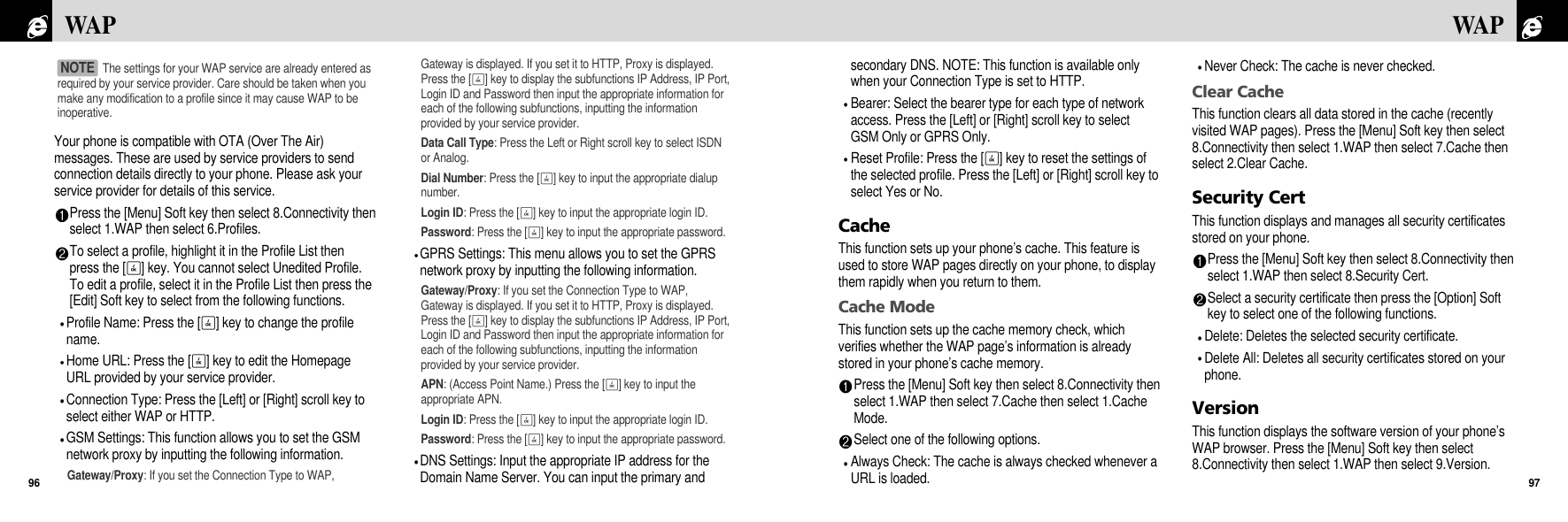 secondary DNS. NOTE: This function is available onlywhen your Connection Type is set to HTTP.Bearer: Select the bearer type for each type of networkaccess. Press the [Left] or [Right] scroll key to selectGSM Only or GPRS Only.Reset Profile: Press the [O] key to reset the settings ofthe selected profile. Press the [Left] or [Right] scroll key toselect Yes or No.CacheThis function sets up your phone’s cache. This feature isused to store WAP pages directly on your phone, to displaythem rapidly when you return to them.Cache ModeThis function sets up the cache memory check, whichverifies whether the WAP page’s information is alreadystored in your phone’s cache memory.Press the [Menu] Soft key then select 8.Connectivity thenselect 1.WAP then select 7.Cache then select 1.CacheMode.Select one of the following options.Always Check: The cache is always checked whenever aURL is loaded. Never Check: The cache is never checked.Clear CacheThis function clears all data stored in the cache (recentlyvisited WAP pages). Press the [Menu] Soft key then select8.Connectivity then select 1.WAP then select 7.Cache thenselect 2.Clear Cache.Security CertThis function displays and manages all security certificatesstored on your phone.Press the [Menu] Soft key then select 8.Connectivity thenselect 1.WAP then select 8.Security Cert.Select a security certificate then press the [Option] Softkey to select one of the following functions.Delete: Deletes the selected security certificate.Delete All: Deletes all security certificates stored on yourphone.VersionThis function displays the software version of your phone’sWAP browser. Press the [Menu] Soft key then select8.Connectivity then select 1.WAP then select 9.Version.97WAPYour phone is compatible with OTA (Over The Air)messages. These are used by service providers to sendconnection details directly to your phone. Please ask yourservice provider for details of this service.Press the [Menu] Soft key then select 8.Connectivity thenselect 1.WAP then select 6.Profiles.To select a profile, highlight it in the Profile List thenpress the [O] key. You cannot select Unedited Profile.To edit a profile, select it in the Profile List then press the[Edit] Soft key to select from the following functions.Profile Name: Press the [O] key to change the profilename.Home URL: Press the [O] key to edit the HomepageURL provided by your service provider.Connection Type: Press the [Left] or [Right] scroll key toselect either WAP or HTTP.GSM Settings: This function allows you to set the GSMnetwork proxy by inputting the following information.Gateway/Proxy: If you set the Connection Type to WAP,Gateway is displayed. If you set it to HTTP, Proxy is displayed.Press the [O] key to display the subfunctions IP Address, IP Port,Login ID and Password then input the appropriate information foreach of the following subfunctions, inputting the informationprovided by your service provider.Data Call Type: Press the Left or Right scroll key to select ISDNor Analog.Dial Number: Press the [O] key to input the appropriate dialupnumber.Login ID: Press the [O] key to input the appropriate login ID.Password: Press the [O] key to input the appropriate password.GPRS Settings: This menu allows you to set the GPRSnetwork proxy by inputting the following information.Gateway/Proxy: If you set the Connection Type to WAP,Gateway is displayed. If you set it to HTTP, Proxy is displayed.Press the [O] key to display the subfunctions IP Address, IP Port,Login ID and Password then input the appropriate information foreach of the following subfunctions, inputting the informationprovided by your service provider.APN: (Access Point Name.) Press the [O] key to input theappropriate APN.Login ID: Press the [O] key to input the appropriate login ID.Password: Press the [O] key to input the appropriate password.DNS Settings: Input the appropriate IP address for theDomain Name Server. You can input the primary andWAP96The settings for your WAP service are already entered asrequired by your service provider. Care should be taken when youmake any modification to a profile since it may cause WAP to beinoperative.NOTE 