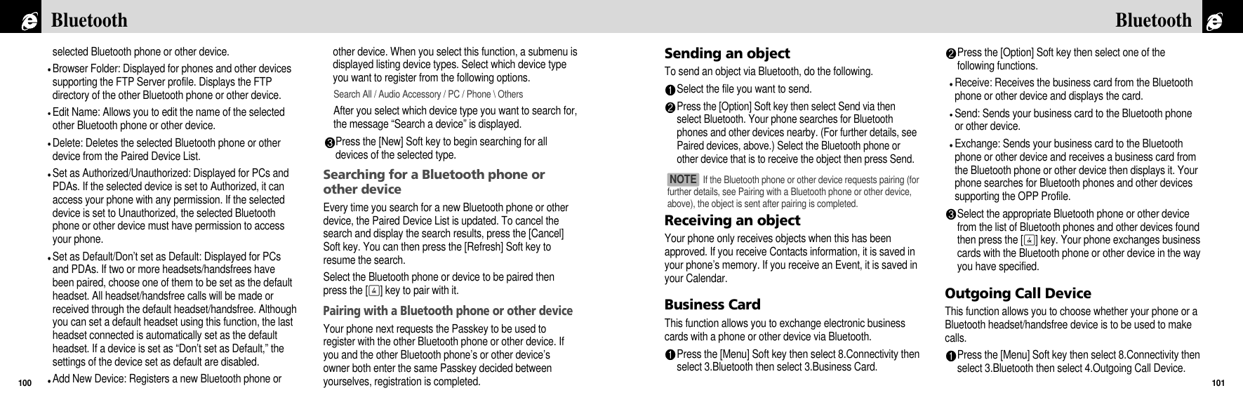 Sending an objectTo send an object via Bluetooth, do the following.Select the file you want to send.Press the [Option] Soft key then select Send via thenselect Bluetooth. Your phone searches for Bluetoothphones and other devices nearby. (For further details, seePaired devices, above.) Select the Bluetooth phone orother device that is to receive the object then press Send.Receiving an objectYour phone only receives objects when this has beenapproved. If you receive Contacts information, it is saved inyour phone’s memory. If you receive an Event, it is saved inyour Calendar.Business CardThis function allows you to exchange electronic businesscards with a phone or other device via Bluetooth.Press the [Menu] Soft key then select 8.Connectivity thenselect 3.Bluetooth then select 3.Business Card.Press the [Option] Soft key then select one of thefollowing functions.Receive: Receives the business card from the Bluetoothphone or other device and displays the card.Send: Sends your business card to the Bluetooth phoneor other device.Exchange: Sends your business card to the Bluetoothphone or other device and receives a business card fromthe Bluetooth phone or other device then displays it. Yourphone searches for Bluetooth phones and other devicessupporting the OPP Profile.Select the appropriate Bluetooth phone or other devicefrom the list of Bluetooth phones and other devices foundthen press the [O] key. Your phone exchanges businesscards with the Bluetooth phone or other device in the wayyou have specified.Outgoing Call DeviceThis function allows you to choose whether your phone or aBluetooth headset/handsfree device is to be used to makecalls.Press the [Menu] Soft key then select 8.Connectivity thenselect 3.Bluetooth then select 4.Outgoing Call Device.101Bluetoothselected Bluetooth phone or other device.Browser Folder: Displayed for phones and other devicessupporting the FTP Server profile. Displays the FTPdirectory of the other Bluetooth phone or other device.Edit Name: Allows you to edit the name of the selectedother Bluetooth phone or other device. Delete: Deletes the selected Bluetooth phone or otherdevice from the Paired Device List.Set as Authorized/Unauthorized: Displayed for PCs andPDAs. If the selected device is set to Authorized, it canaccess your phone with any permission. If the selecteddevice is set to Unauthorized, the selected Bluetoothphone or other device must have permission to accessyour phone.Set as Default/Don’t set as Default: Displayed for PCsand PDAs. If two or more headsets/handsfrees havebeen paired, choose one of them to be set as the defaultheadset. All headset/handsfree calls will be made orreceived through the default headset/handsfree. Althoughyou can set a default headset using this function, the lastheadset connected is automatically set as the defaultheadset. If a device is set as “Don’t set as Default,” thesettings of the device set as default are disabled.Add New Device: Registers a new Bluetooth phone orother device. When you select this function, a submenu isdisplayed listing device types. Select which device typeyou want to register from the following options.Search All / Audio Accessory / PC / Phone \ OthersAfter you select which device type you want to search for,the message “Search a device” is displayed.Press the [New] Soft key to begin searching for alldevices of the selected type.Searching for a Bluetooth phone orother deviceEvery time you search for a new Bluetooth phone or otherdevice, the Paired Device List is updated. To cancel thesearch and display the search results, press the [Cancel]Soft key. You can then press the [Refresh] Soft key toresume the search.Select the Bluetooth phone or device to be paired thenpress the [O] key to pair with it.Pairing with a Bluetooth phone or other deviceYour phone next requests the Passkey to be used toregister with the other Bluetooth phone or other device. Ifyou and the other Bluetooth phone’s or other device’sowner both enter the same Passkey decided betweenyourselves, registration is completed.Bluetooth100If the Bluetooth phone or other device requests pairing (forfurther details, see Pairing with a Bluetooth phone or other device,above), the object is sent after pairing is completed.NOTE 