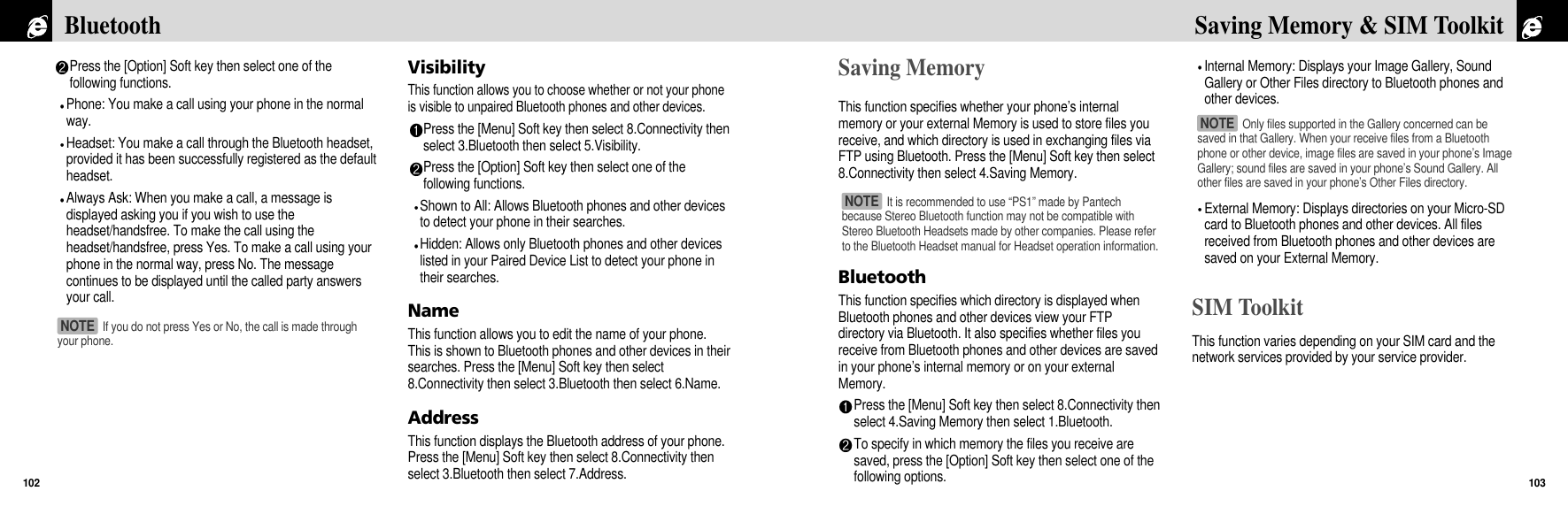 Saving MemoryThis function specifies whether your phone’s internalmemory or your external Memory is used to store files youreceive, and which directory is used in exchanging files viaFTP using Bluetooth. Press the [Menu] Soft key then select8.Connectivity then select 4.Saving Memory.BluetoothThis function specifies which directory is displayed whenBluetooth phones and other devices view your FTPdirectory via Bluetooth. It also specifies whether files youreceive from Bluetooth phones and other devices are savedin your phone’s internal memory or on your externalMemory.Press the [Menu] Soft key then select 8.Connectivity thenselect 4.Saving Memory then select 1.Bluetooth.To specify in which memory the files you receive aresaved, press the [Option] Soft key then select one of thefollowing options.Internal Memory: Displays your Image Gallery, SoundGallery or Other Files directory to Bluetooth phones andother devices. External Memory: Displays directories on your Micro-SDcard to Bluetooth phones and other devices. All filesreceived from Bluetooth phones and other devices aresaved on your External Memory.SIM ToolkitThis function varies depending on your SIM card and thenetwork services provided by your service provider.103Saving Memory &amp; SIM Toolkit Press the [Option] Soft key then select one of thefollowing functions.Phone: You make a call using your phone in the normalway. Headset: You make a call through the Bluetooth headset,provided it has been successfully registered as the defaultheadset.Always Ask: When you make a call, a message isdisplayed asking you if you wish to use theheadset/handsfree. To make the call using theheadset/handsfree, press Yes. To make a call using yourphone in the normal way, press No. The messagecontinues to be displayed until the called party answersyour call. VisibilityThis function allows you to choose whether or not your phoneis visible to unpaired Bluetooth phones and other devices.Press the [Menu] Soft key then select 8.Connectivity thenselect 3.Bluetooth then select 5.Visibility.Press the [Option] Soft key then select one of thefollowing functions.Shown to All: Allows Bluetooth phones and other devicesto detect your phone in their searches.Hidden: Allows only Bluetooth phones and other deviceslisted in your Paired Device List to detect your phone intheir searches.NameThis function allows you to edit the name of your phone.This is shown to Bluetooth phones and other devices in theirsearches. Press the [Menu] Soft key then select8.Connectivity then select 3.Bluetooth then select 6.Name.AddressThis function displays the Bluetooth address of your phone.Press the [Menu] Soft key then select 8.Connectivity thenselect 3.Bluetooth then select 7.Address.Bluetooth102If you do not press Yes or No, the call is made throughyour phone.NOTE Only files supported in the Gallery concerned can besaved in that Gallery. When your receive files from a Bluetoothphone or other device, image files are saved in your phone’s ImageGallery; sound files are saved in your phone’s Sound Gallery. Allother files are saved in your phone’s Other Files directory.NOTE It is recommended to use “PS1” made by Pantechbecause Stereo Bluetooth function may not be compatible withStereo Bluetooth Headsets made by other companies. Please referto the Bluetooth Headset manual for Headset operation information.NOTE 