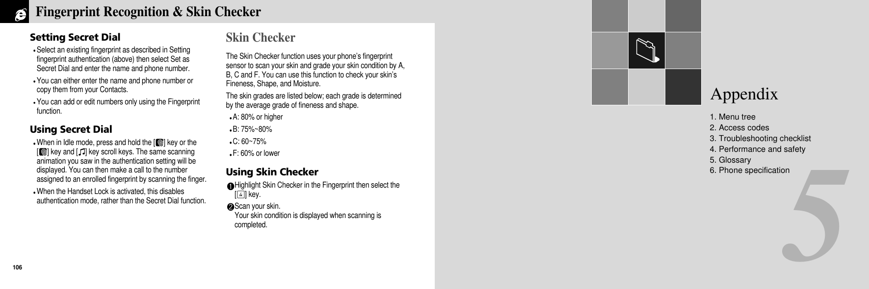 5Appendix1. Menu tree2. Access codes3. Troubleshooting checklist4. Performance and safety5. Glossary6. Phone specificationSetting Secret DialSelect an existing fingerprint as described in Settingfingerprint authentication (above) then select Set asSecret Dial and enter the name and phone number.You can either enter the name and phone number orcopy them from your Contacts.You can add or edit numbers only using the Fingerprintfunction.Using Secret DialWhen in Idle mode, press and hold the [F] key or the[F] key and [I] key scroll keys. The same scanninganimation you saw in the authentication setting will bedisplayed. You can then make a call to the numberassigned to an enrolled fingerprint by scanning the finger.When the Handset Lock is activated, this disablesauthentication mode, rather than the Secret Dial function.Skin CheckerThe Skin Checker function uses your phone’s fingerprintsensor to scan your skin and grade your skin condition by A,B, C and F. You can use this function to check your skin’sFineness, Shape, and Moisture.The skin grades are listed below; each grade is determinedby the average grade of fineness and shape.A: 80% or higherB: 75%~80%  C: 60~75%F: 60% or lowerUsing Skin CheckerHighlight Skin Checker in the Fingerprint then select the[O] key.Scan your skin.Your skin condition is displayed when scanning iscompleted.Fingerprint Recognition &amp; Skin Checker106