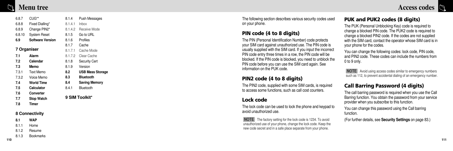 The following section describes various security codes usedon your phone. PIN code (4 to 8 digits)The PIN (Personal Identification Number) code protectsyour SIM card against unauthorized use. The PIN code isusually supplied with the SIM card. If you input the incorrectPIN code entry three times in a row, the PIN code will beblocked. If the PIN code is blocked, you need to unblock thePIN code before you can use the SIM card again. Seeinformation on the PUK code.PIN2 code (4 to 8 digits)The PIN2 code, supplied with some SIM cards, is requiredto access some functions, such as call cost counters.Lock code The lock code can be used to lock the phone and keypad toavoid unauthorized use.PUK and PUK2 codes (8 digits)The PUK (Personal Unblocking Key) code is required tochange a blocked PIN code. The PUK2 code is required tochange a blocked PIN2 code. If the codes are not suppliedwith the SIM card, contact the operator whose SIM card is inyour phone for the codes.You can change the following codes: lock code, PIN code,and PIN2 code. These codes can include the numbers from0 to 9 only.Call Barring Password (4 digits)The call barring password is required when you use the CallBarring function. You obtain the password from your serviceprovider when you subscribe to this function.You can change this password using the Call barringfunction. (For further details, see Security Settings on page 83.)111Access codes6.8.7 CUG**6.8.8 Fixed Dialling* 6.8.9 Change PIN2*6.8.10 System Reset6.9 Software Version7 Organiser7.1 Alarm7.2 Calendar7.3 Memo7.3.1 Text Memo7.3.2 Voice Memo7.4 World Time7.5 Calculator7.6 Converter7.7 Stop Watch7.8 Timer8 Connectivity8.1 WAP8.1.1 Home8.1.2 Resume8.1.3 Bookmarks8.1.4 Push Messages8.1.4.1 Inbox8.1.4.2 Receive Mode8.1.5  Go to URL8.1.6 Profiles8.1.7 Cache8.1.7.1 Cache Mode8.1.7.2 Clear Cache8.1.8 Security Cert8.1.9 Version8.2  USB Mass Storage8.3 Bluetooth8.4 Saving Memory8.4.1 Bluetooth9 SIM Toolkit*Menu tree110The factory setting for the lock code is 1234. To avoidunauthorized use of your phone, change the lock code. Keep thenew code secret and in a safe place separate from your phone.NOTE Avoid using access codes similar to emergency numberssuch as 112, to prevent accidental dialing of an emergency number.NOTE 