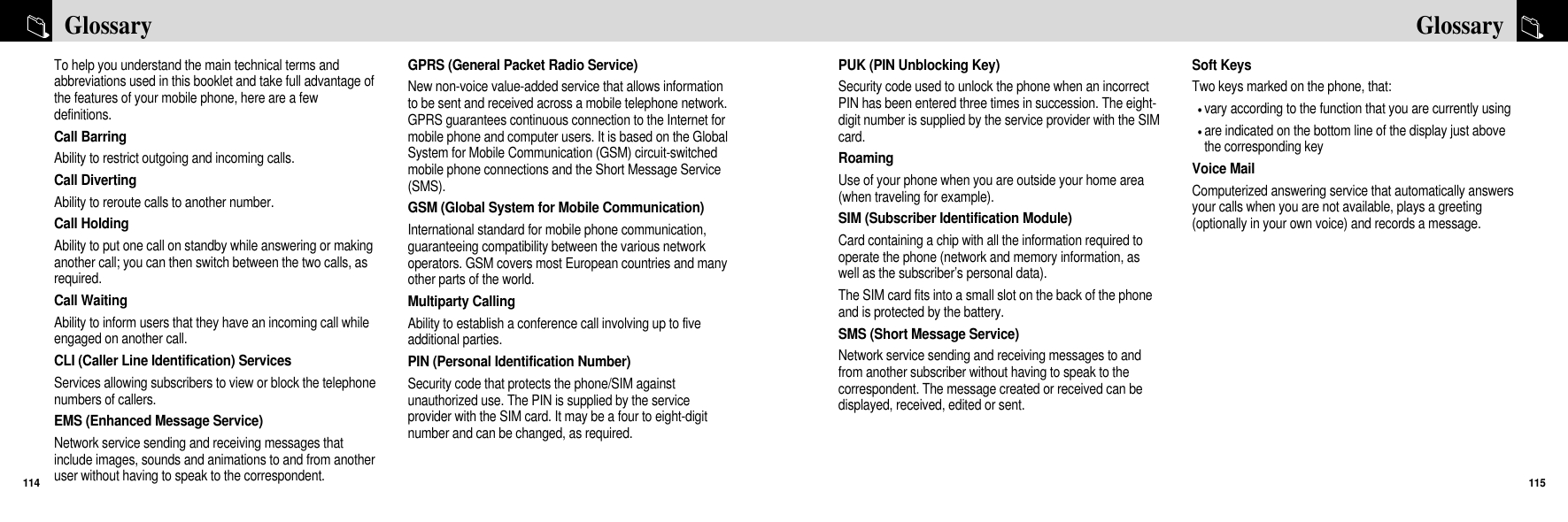 PUK (PIN Unblocking Key)Security code used to unlock the phone when an incorrectPIN has been entered three times in succession. The eight-digit number is supplied by the service provider with the SIMcard.RoamingUse of your phone when you are outside your home area(when traveling for example).SIM (Subscriber Identification Module)Card containing a chip with all the information required tooperate the phone (network and memory information, aswell as the subscriber’s personal data). The SIM card fits into a small slot on the back of the phoneand is protected by the battery.SMS (Short Message Service)Network service sending and receiving messages to andfrom another subscriber without having to speak to thecorrespondent. The message created or received can bedisplayed, received, edited or sent.Soft KeysTwo keys marked on the phone, that:vary according to the function that you are currently usingare indicated on the bottom line of the display just abovethe corresponding key Voice MailComputerized answering service that automatically answersyour calls when you are not available, plays a greeting(optionally in your own voice) and records a message.115GlossaryTo help you understand the main technical terms andabbreviations used in this booklet and take full advantage ofthe features of your mobile phone, here are a fewdefinitions.Call BarringAbility to restrict outgoing and incoming calls.Call DivertingAbility to reroute calls to another number.Call HoldingAbility to put one call on standby while answering or makinganother call; you can then switch between the two calls, asrequired.Call WaitingAbility to inform users that they have an incoming call whileengaged on another call.CLI (Caller Line Identification) ServicesServices allowing subscribers to view or block the telephonenumbers of callers.EMS (Enhanced Message Service)Network service sending and receiving messages thatinclude images, sounds and animations to and from anotheruser without having to speak to the correspondent.GPRS (General Packet Radio Service)New non-voice value-added service that allows informationto be sent and received across a mobile telephone network.GPRS guarantees continuous connection to the Internet formobile phone and computer users. It is based on the GlobalSystem for Mobile Communication (GSM) circuit-switchedmobile phone connections and the Short Message Service(SMS).GSM (Global System for Mobile Communication)International standard for mobile phone communication,guaranteeing compatibility between the various networkoperators. GSM covers most European countries and manyother parts of the world.Multiparty CallingAbility to establish a conference call involving up to fiveadditional parties.PIN (Personal Identification Number)Security code that protects the phone/SIM againstunauthorized use. The PIN is supplied by the serviceprovider with the SIM card. It may be a four to eight-digitnumber and can be changed, as required.Glossary114