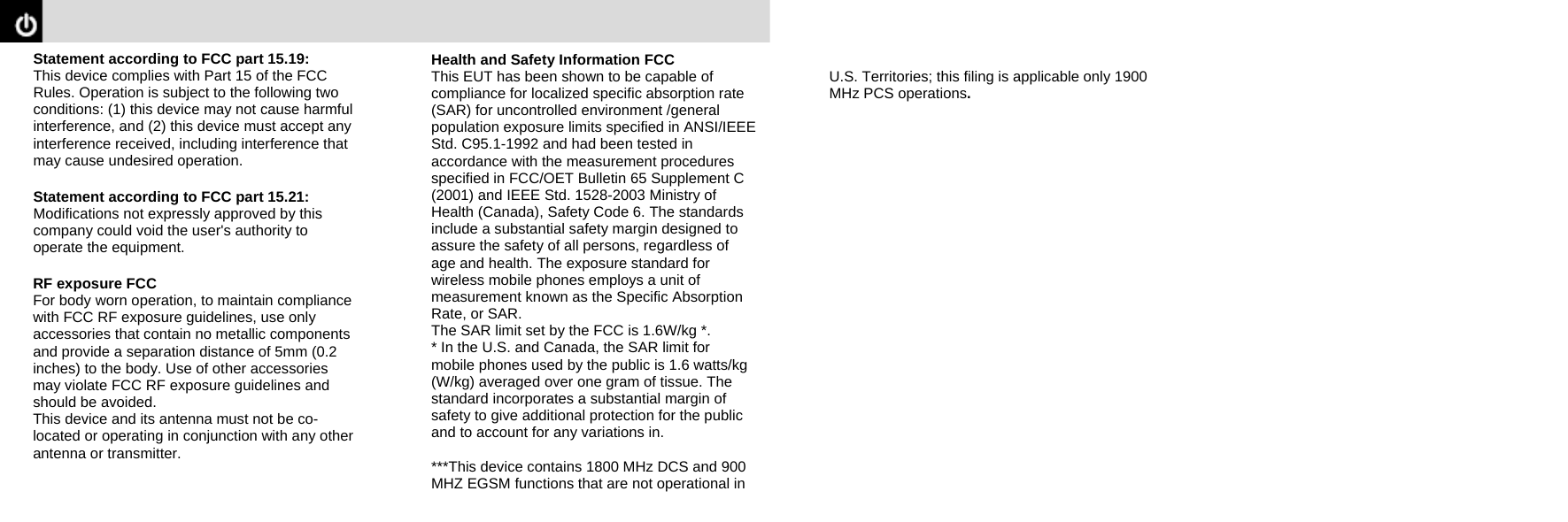  Statement according to FCC part 15.19:   This device complies with Part 15 of the FCC Rules. Operation is subject to the following two conditions: (1) this device may not cause harmful interference, and (2) this device must accept any interference received, including interference that may cause undesired operation.  Statement according to FCC part 15.21: Modifications not expressly approved by this company could void the user&apos;s authority to operate the equipment.  RF exposure FCC   For body worn operation, to maintain compliance with FCC RF exposure guidelines, use only accessories that contain no metallic components and provide a separation distance of 5mm (0.2 inches) to the body. Use of other accessories may violate FCC RF exposure guidelines and should be avoided. This device and its antenna must not be co-located or operating in conjunction with any other antenna or transmitter.      Health and Safety Information FCC   This EUT has been shown to be capable of compliance for localized specific absorption rate (SAR) for uncontrolled environment /general population exposure limits specified in ANSI/IEEE Std. C95.1-1992 and had been tested in accordance with the measurement procedures specified in FCC/OET Bulletin 65 Supplement C (2001) and IEEE Std. 1528-2003 Ministry of Health (Canada), Safety Code 6. The standards include a substantial safety margin designed to assure the safety of all persons, regardless of age and health. The exposure standard for wireless mobile phones employs a unit of measurement known as the Specific Absorption Rate, or SAR. The SAR limit set by the FCC is 1.6W/kg *.   * In the U.S. and Canada, the SAR limit for mobile phones used by the public is 1.6 watts/kg (W/kg) averaged over one gram of tissue. The standard incorporates a substantial margin of safety to give additional protection for the public and to account for any variations in.  ***This device contains 1800 MHz DCS and 900 MHZ EGSM functions that are not operational in       U.S. Territories; this filing is applicable only 1900 MHz PCS operations. 