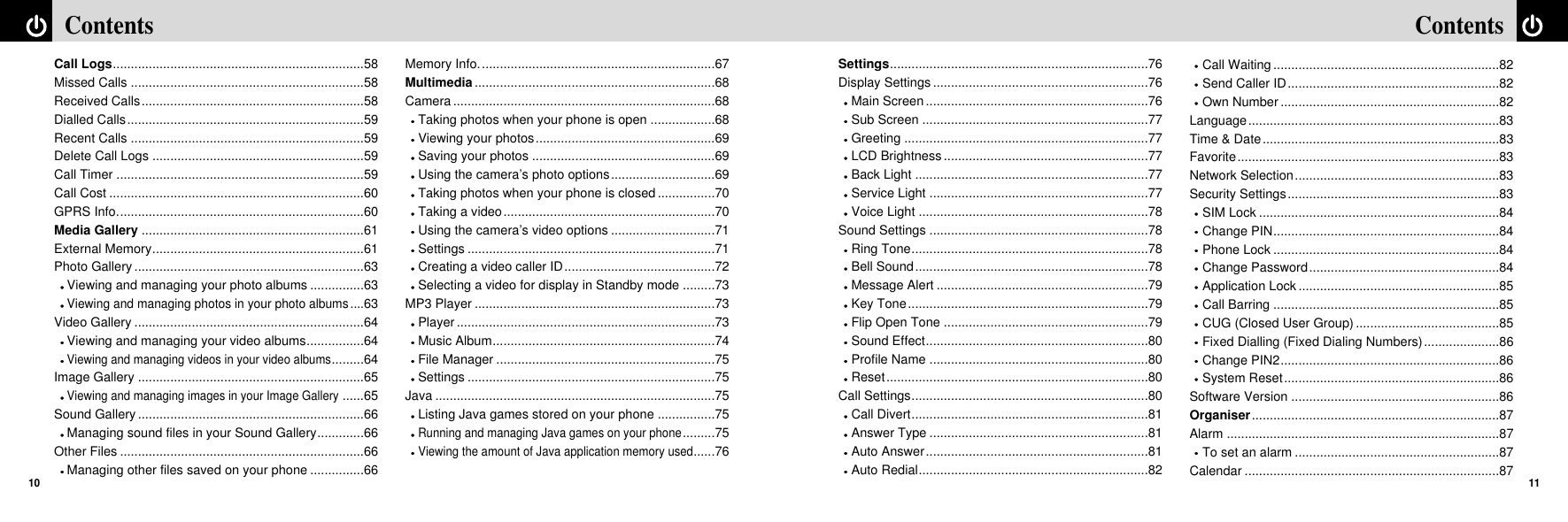 11ContentsContents10Settings........................................................................76Display Settings ............................................................76Main Screen ..............................................................76Sub Screen ...............................................................77Greeting ....................................................................77LCD Brightness .........................................................77Back Light .................................................................77Service Light .............................................................77Voice Light ................................................................78Sound Settings .............................................................78Ring Tone..................................................................78Bell Sound.................................................................78Message Alert ...........................................................79Key Tone...................................................................79Flip Open Tone .........................................................79Sound Effect..............................................................80Profile Name .............................................................80Reset.........................................................................80Call Settings..................................................................80Call Divert..................................................................81Answer Type .............................................................81Auto Answer..............................................................81Auto Redial................................................................82Call Waiting ...............................................................82Send Caller ID...........................................................82Own Number .............................................................82Language......................................................................83Time &amp; Date..................................................................83Favorite.........................................................................83Network Selection.........................................................83Security Settings...........................................................83SIM Lock ...................................................................84Change PIN...............................................................84Phone Lock ...............................................................84Change Password.....................................................84Application Lock ........................................................85Call Barring ...............................................................85CUG (Closed User Group) ........................................85Fixed Dialling (Fixed Dialing Numbers).....................86Change PIN2.............................................................86System Reset............................................................86Software Version ..........................................................86Organiser.....................................................................87Alarm ............................................................................87To set an alarm .........................................................87Calendar .......................................................................87Call Logs......................................................................58Missed Calls .................................................................58Received Calls..............................................................58Dialled Calls..................................................................59Recent Calls .................................................................59Delete Call Logs ...........................................................59Call Timer .....................................................................59Call Cost .......................................................................60GPRS Info.....................................................................60Media Gallery ..............................................................61External Memory...........................................................61Photo Gallery ................................................................63Viewing and managing your photo albums ...............63Viewing and managing photos in your photo albums....63Video Gallery ................................................................64Viewing and managing your video albums................64Viewing and managing videos in your video albums.........64Image Gallery ...............................................................65Viewing and managing images in your Image Gallery......65Sound Gallery ...............................................................66Managing sound files in your Sound Gallery.............66Other Files ....................................................................66Managing other files saved on your phone ...............66Memory Info..................................................................67Multimedia...................................................................68Camera .........................................................................68Taking photos when your phone is open ..................68Viewing your photos..................................................69Saving your photos ...................................................69Using the camera’s photo options.............................69Taking photos when your phone is closed................70Taking a video...........................................................70Using the camera’s video options .............................71Settings .....................................................................71Creating a video caller ID..........................................72Selecting a video for display in Standby mode .........73MP3 Player ...................................................................73Player ........................................................................73Music Album..............................................................74File Manager .............................................................75Settings .....................................................................75Java ..............................................................................75Listing Java games stored on your phone ................75Running and managing Java games on your phone.........75Viewing the amount of Java application memory used......76
