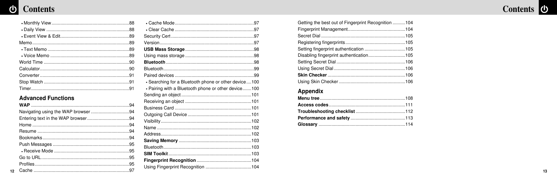 13ContentsContents12Getting the best out of Fingerprint Recognition ..........104Fingerprint Management.............................................104Secret Dial ..................................................................105Registering fingerprints...............................................105Setting fingerprint authentication ................................105Disabling fingerprint authentication.............................105Setting Secret Dial ......................................................106Using Secret Dial ........................................................106Skin Checker.............................................................106Using Skin Checker ....................................................106AppendixMenu tree...................................................................108Access codes............................................................111Troubleshooting checklist .......................................112Performance and safety...........................................113Glossary ....................................................................114Monthly View.............................................................88Daily View .................................................................88Event View &amp; Edit......................................................89Memo............................................................................89Text Memo ................................................................89Voice Memo ..............................................................89World Time ...................................................................90Calculator......................................................................90Converter ......................................................................91Stop Watch ...................................................................91Timer.............................................................................91Advanced FunctionsWAP .............................................................................94Navigating using the WAP browser ..............................94Entering text in the WAP browser.................................94Home ............................................................................94Resume ........................................................................94Bookmarks....................................................................94Push Messages ............................................................95Receive Mode ...........................................................95Go to URL.....................................................................95Profiles..........................................................................95Cache ...........................................................................97Cache Mode..............................................................97Clear Cache ..............................................................97Security Cert .................................................................97Version..........................................................................97USB Mass Storage......................................................98Using mass storage ......................................................98Bluetooth.....................................................................98Bluetooth.......................................................................99Paired devices ..............................................................99Searching for a Bluetooth phone or other device....100Pairing with a Bluetooth phone or other device.......100Sending an object.......................................................101Receiving an object ....................................................101Business Card ............................................................101Outgoing Call Device ..................................................101Visibility.......................................................................102Name ..........................................................................102Address.......................................................................102Saving Memory .........................................................103Bluetooth.....................................................................103SIM Toolkit.................................................................103Fingerprint Recognition ...........................................104Using Fingerprint Recognition ....................................104