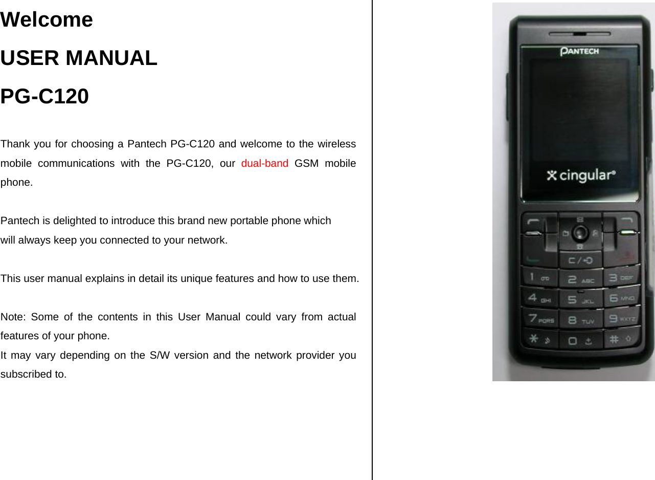 Welcome USER MANUAL PG-C120  Thank you for choosing a Pantech PG-C120 and welcome to the wireless mobile communications with the PG-C120, our dual-band GSM mobile phone.  Pantech is delighted to introduce this brand new portable phone which  will always keep you connected to your network.  This user manual explains in detail its unique features and how to use them.  Note: Some of the contents in this User Manual could vary from actual features of your phone. It may vary depending on the S/W version and the network provider you subscribed to.      