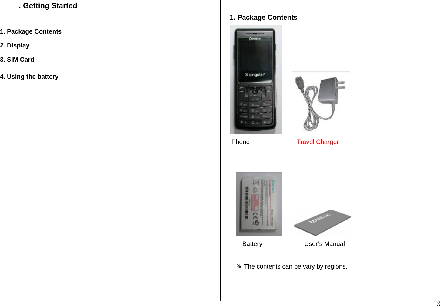  13 Ⅰ. Getting Started  1. Package Contents 2. Display 3. SIM Card 4. Using the battery                     1. Package Contents           Phone                           Travel Charger             Battery                        User’s Manual  ※ The contents can be vary by regions.   