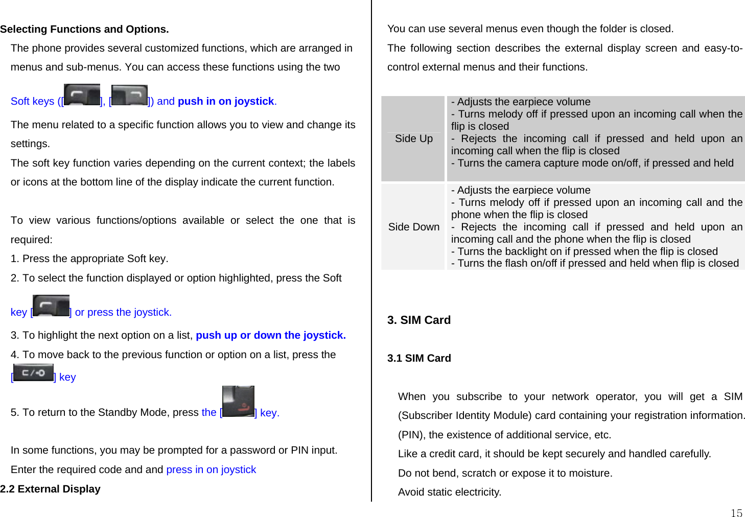  15  Selecting Functions and Options.  The phone provides several customized functions, which are arranged in menus and sub-menus. You can access these functions using the two Soft keys ([ ], [ ]) and push in on joystick.  The menu related to a specific function allows you to view and change its settings. The soft key function varies depending on the current context; the labels or icons at the bottom line of the display indicate the current function.  To view various functions/options available or select the one that is required: 1. Press the appropriate Soft key. 2. To select the function displayed or option highlighted, press the Soft key [ ] or press the joystick. 3. To highlight the next option on a list, push up or down the joystick. 4. To move back to the previous function or option on a list, press the [] key 5. To return to the Standby Mode, press the [ ] key.  In some functions, you may be prompted for a password or PIN input. Enter the required code and and press in on joystick 2.2 External Display  You can use several menus even though the folder is closed. The following section describes the external display screen and easy-to-control external menus and their functions.  Side Up - Adjusts the earpiece volume  - Turns melody off if pressed upon an incoming call when the flip is closed  - Rejects the incoming call if pressed and held upon an incoming call when the flip is closed - Turns the camera capture mode on/off, if pressed and held   Side Down - Adjusts the earpiece volume  - Turns melody off if pressed upon an incoming call and the phone when the flip is closed  - Rejects the incoming call if pressed and held upon an incoming call and the phone when the flip is closed - Turns the backlight on if pressed when the flip is closed - Turns the flash on/off if pressed and held when flip is closed   3. SIM Card  3.1 SIM Card  When you subscribe to your network operator, you will get a SIM (Subscriber Identity Module) card containing your registration information. (PIN), the existence of additional service, etc.  Like a credit card, it should be kept securely and handled carefully.  Do not bend, scratch or expose it to moisture.  Avoid static electricity.  
