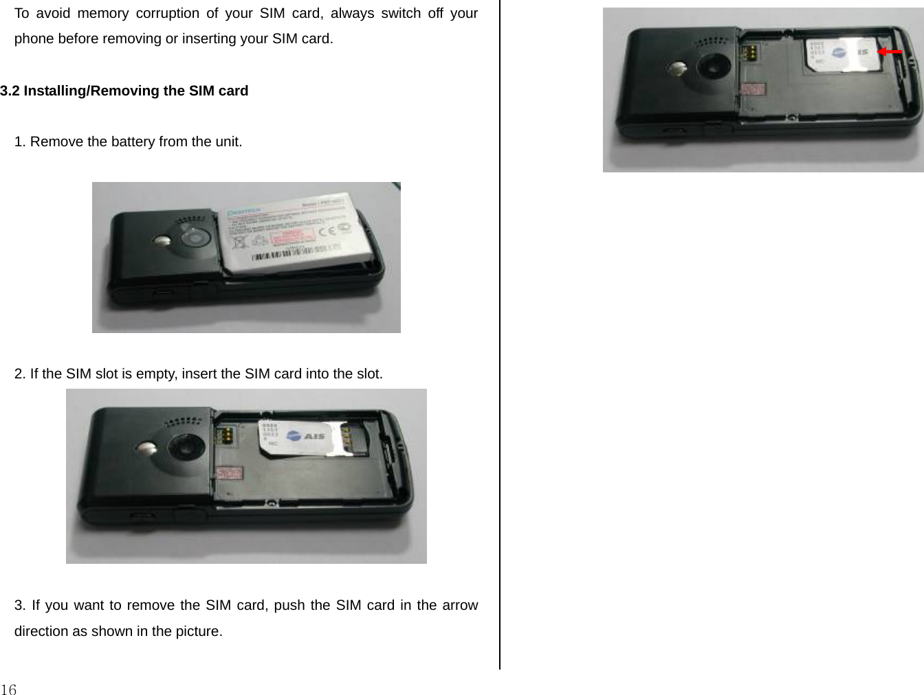  16 To avoid memory corruption of your SIM card, always switch off your phone before removing or inserting your SIM card.  3.2 Installing/Removing the SIM card  1. Remove the battery from the unit.    2. If the SIM slot is empty, insert the SIM card into the slot.    3. If you want to remove the SIM card, push the SIM card in the arrow direction as shown in the picture.    