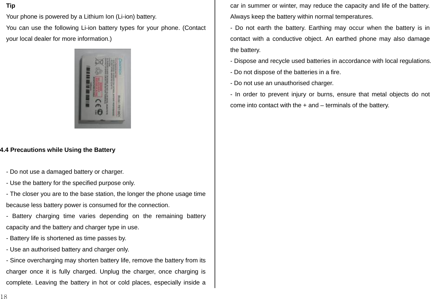  18 Tip Your phone is powered by a Lithium Ion (Li-ion) battery.  You can use the following Li-ion battery types for your phone. (Contact your local dealer for more information.)   4.4 Precautions while Using the Battery  - Do not use a damaged battery or charger. - Use the battery for the specified purpose only. - The closer you are to the base station, the longer the phone usage time because less battery power is consumed for the connection. - Battery charging time varies depending on the remaining battery capacity and the battery and charger type in use. - Battery life is shortened as time passes by. - Use an authorised battery and charger only.  - Since overcharging may shorten battery life, remove the battery from its charger once it is fully charged. Unplug the charger, once charging is complete. Leaving the battery in hot or cold places, especially inside a car in summer or winter, may reduce the capacity and life of the battery.  Always keep the battery within normal temperatures.  - Do not earth the battery. Earthing may occur when the battery is in contact with a conductive object. An earthed phone may also damage the battery.  - Dispose and recycle used batteries in accordance with local regulations. - Do not dispose of the batteries in a fire.  - Do not use an unauthorised charger.  - In order to prevent injury or burns, ensure that metal objects do not come into contact with the + and – terminals of the battery.  