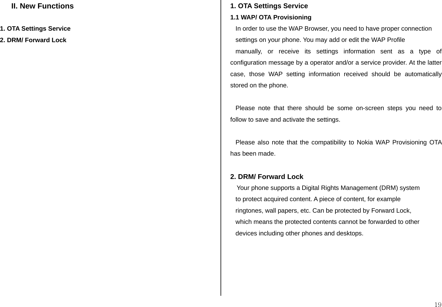  19 II. New Functions  1. OTA Settings Service 2. DRM/ Forward Lock                       1. OTA Settings Service 1.1 WAP/ OTA Provisioning    In order to use the WAP Browser, you need to have proper connection    settings on your phone. You may add or edit the WAP Profile     manually, or receive its settings information sent as a type of configuration message by a operator and/or a service provider. At the latter case, those WAP setting information received should be automatically stored on the phone.      Please note that there should be some on-screen steps you need to follow to save and activate the settings.        Please also note that the compatibility to Nokia WAP Provisioning OTA has been made.     2. DRM/ Forward Lock Your phone supports a Digital Rights Management (DRM) system     to protect acquired content. A piece of content, for example     ringtones, wall papers, etc. Can be protected by Forward Lock,    which means the protected contents cannot be forwarded to other    devices including other phones and desktops.          