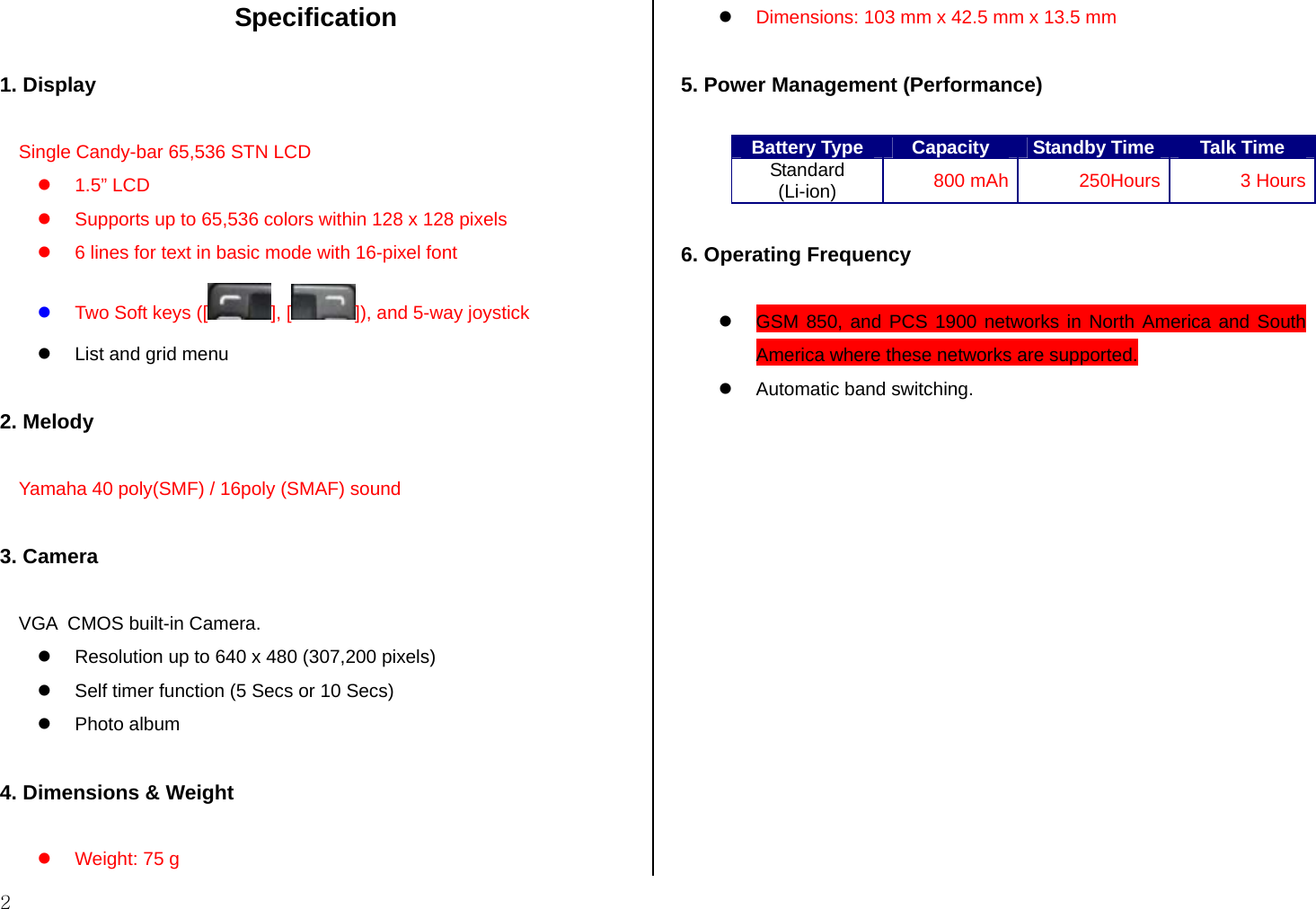  2  Specification  1. Display  Single Candy-bar 65,536 STN LCD z 1.5” LCD z  Supports up to 65,536 colors within 128 x 128 pixels z  6 lines for text in basic mode with 16-pixel font z Two Soft keys ([ ], [ ]), and 5-way joystick  z  List and grid menu  2. Melody  Yamaha 40 poly(SMF) / 16poly (SMAF) sound  3. Camera  VGA  CMOS built-in Camera. z  Resolution up to 640 x 480 (307,200 pixels) z  Self timer function (5 Secs or 10 Secs) z Photo album  4. Dimensions &amp; Weight  z  Weight: 75 g z Dimensions: 103 mm x 42.5 mm x 13.5 mm  5. Power Management (Performance)  Battery Type  Capacity  Standby Time Talk Time Standard (Li-ion)  800 mAh  250Hours 3 Hours  6. Operating Frequency  z  GSM 850, and PCS 1900 networks in North America and South America where these networks are supported. z  Automatic band switching. 
