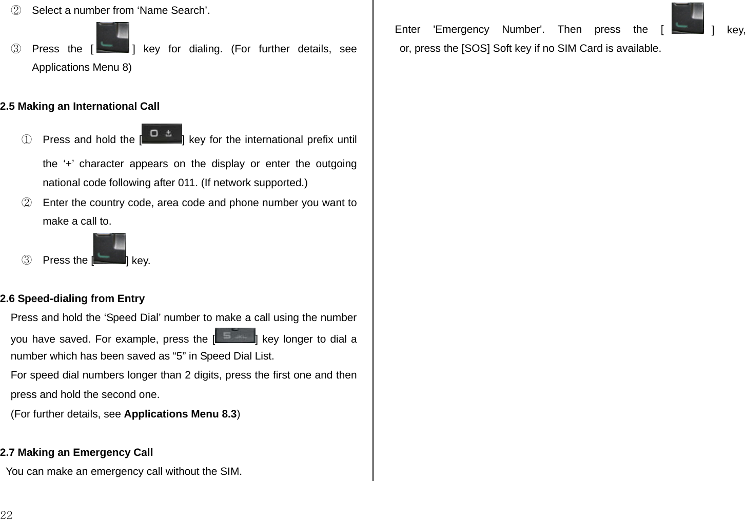  22 ②  Select a number from ‘Name Search’. ③  Press the [ ] key for dialing. (For further details, see Applications Menu 8)   2.5 Making an International Call ①  Press and hold the [ ] key for the international prefix until the ‘+’ character appears on the display or enter the outgoing national code following after 011. (If network supported.) ②  Enter the country code, area code and phone number you want to make a call to. ③  Press the [ ] key.  2.6 Speed-dialing from Entry Press and hold the ‘Speed Dial’ number to make a call using the number you have saved. For example, press the [ ] key longer to dial a number which has been saved as “5” in Speed Dial List. For speed dial numbers longer than 2 digits, press the first one and then press and hold the second one. (For further details, see Applications Menu 8.3)   2.7 Making an Emergency Call   You can make an emergency call without the SIM.   Enter &apos;Emergency Number&apos;. Then press the [ ] key, or, press the [SOS] Soft key if no SIM Card is available.               