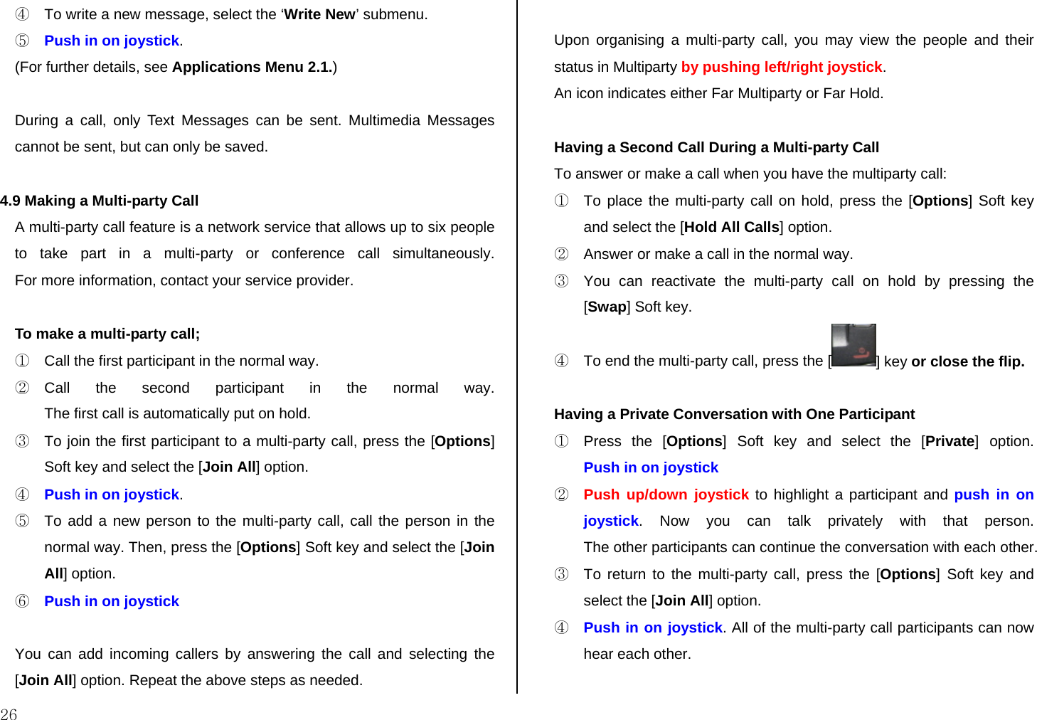  26 ④  To write a new message, select the ‘Write New’ submenu. ⑤ Push in on joystick. (For further details, see Applications Menu 2.1.)   During a call, only Text Messages can be sent. Multimedia Messages cannot be sent, but can only be saved.  4.9 Making a Multi-party Call A multi-party call feature is a network service that allows up to six people to take part in a multi-party or conference call simultaneously.  For more information, contact your service provider.  To make a multi-party call; ①  Call the first participant in the normal way. ② Call the second participant in the normal way. The first call is automatically put on hold. ③  To join the first participant to a multi-party call, press the [Options] Soft key and select the [Join All] option.  ④ Push in on joystick. ⑤  To add a new person to the multi-party call, call the person in the normal way. Then, press the [Options] Soft key and select the [Join All] option. ⑥ Push in on joystick  You can add incoming callers by answering the call and selecting the [Join All] option. Repeat the above steps as needed.  Upon organising a multi-party call, you may view the people and their status in Multiparty by pushing left/right joystick. An icon indicates either Far Multiparty or Far Hold.  Having a Second Call During a Multi-party Call To answer or make a call when you have the multiparty call: ①  To place the multi-party call on hold, press the [Options] Soft key and select the [Hold All Calls] option. ②  Answer or make a call in the normal way. ③  You can reactivate the multi-party call on hold by pressing the [Swap] Soft key. ④  To end the multi-party call, press the [ ] key or close the flip.  Having a Private Conversation with One Participant ①  Press the [Options] Soft key and select the [Private] option.  Push in on joystick ② Push up/down joystick to highlight a participant and push in on joystick. Now you can talk privately with that person.  The other participants can continue the conversation with each other. ③  To return to the multi-party call, press the [Options] Soft key and select the [Join All] option. ④ Push in on joystick. All of the multi-party call participants can now hear each other.  