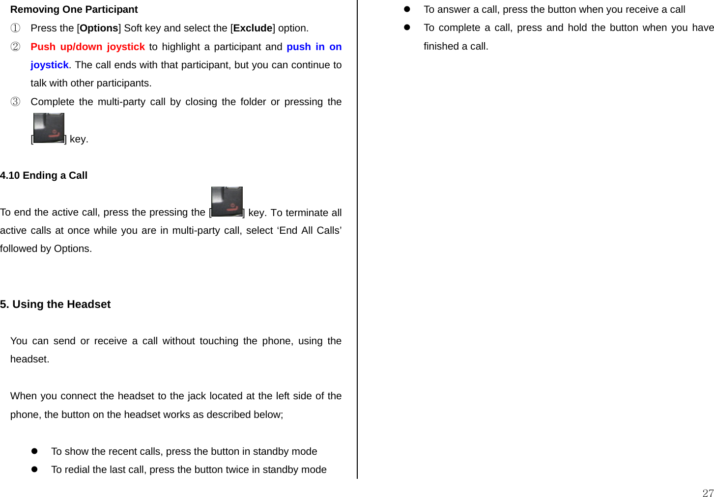  27 Removing One Participant ①  Press the [Options] Soft key and select the [Exclude] option. ② Push up/down joystick to highlight a participant and push in on joystick. The call ends with that participant, but you can continue to talk with other participants. ③  Complete the multi-party call by closing the folder or pressing the [] key.  4.10 Ending a Call To end the active call, press the pressing the [ ] key. To terminate all active calls at once while you are in multi-party call, select ‘End All Calls’ followed by Options.   5. Using the Headset  You can send or receive a call without touching the phone, using the headset.  When you connect the headset to the jack located at the left side of the phone, the button on the headset works as described below;  z  To show the recent calls, press the button in standby mode z  To redial the last call, press the button twice in standby mode z  To answer a call, press the button when you receive a call z  To complete a call, press and hold the button when you have finished a call.          