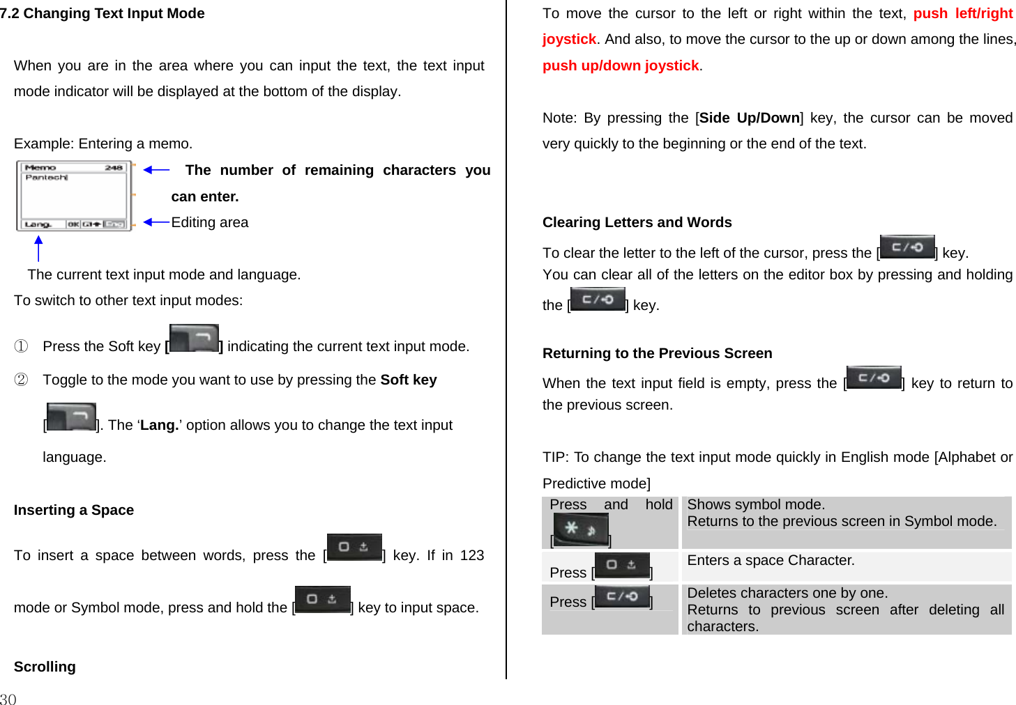  30 7.2 Changing Text Input Mode  When you are in the area where you can input the text, the text input mode indicator will be displayed at the bottom of the display.  Example: Entering a memo.    To switch to other text input modes: ①  Press the Soft key [] indicating the current text input mode. ②  Toggle to the mode you want to use by pressing the Soft key []. The ‘Lang.’ option allows you to change the text input language.  Inserting a Space To insert a space between words, press the [ ] key. If in 123 mode or Symbol mode, press and hold the [ ] key to input space.  Scrolling To move the cursor to the left or right within the text, push left/right joystick. And also, to move the cursor to the up or down among the lines, push up/down joystick.  Note: By pressing the [Side Up/Down] key, the cursor can be moved very quickly to the beginning or the end of the text.   Clearing Letters and Words To clear the letter to the left of the cursor, press the [ ] key.  You can clear all of the letters on the editor box by pressing and holding the [ ] key.  Returning to the Previous Screen When the text input field is empty, press the [ ] key to return to the previous screen.  TIP: To change the text input mode quickly in English mode [Alphabet or Predictive mode] Press and hold []  Shows symbol mode. Returns to the previous screen in Symbol mode. Press [ ]  Enters a space Character. Press [ ]   Deletes characters one by one.  Returns to previous screen after deleting all characters. The number of remaining characters you can enter. Editing area The current text input mode and language. 