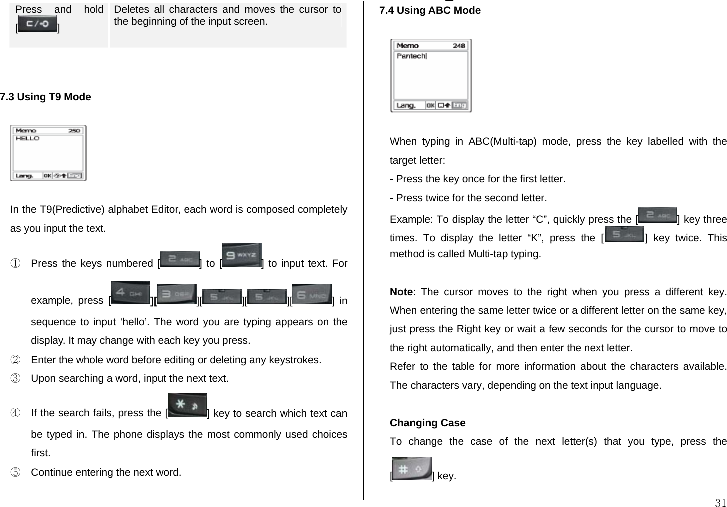  31 Press and hold []  Deletes all characters and moves the cursor to the beginning of the input screen.   7.3 Using T9 Mode    In the T9(Predictive) alphabet Editor, each word is composed completely as you input the text. ①  Press the keys numbered [ ] to [ ] to input text. For example, press [ ][ ][ ][ ][ ] in sequence to input ‘hello’. The word you are typing appears on the display. It may change with each key you press. ②  Enter the whole word before editing or deleting any keystrokes. ③  Upon searching a word, input the next text. ④  If the search fails, press the [ ] key to search which text can be typed in. The phone displays the most commonly used choices first. ⑤  Continue entering the next word.  7.4 Using ABC Mode    When typing in ABC(Multi-tap) mode, press the key labelled with the target letter: - Press the key once for the first letter. - Press twice for the second letter. Example: To display the letter “C”, quickly press the [ ] key three times. To display the letter “K”, press the [ ] key twice. This method is called Multi-tap typing.  Note: The cursor moves to the right when you press a different key. When entering the same letter twice or a different letter on the same key, just press the Right key or wait a few seconds for the cursor to move to the right automatically, and then enter the next letter.  Refer to the table for more information about the characters available. The characters vary, depending on the text input language.   Changing Case To change the case of the next letter(s) that you type, press the [] key.  