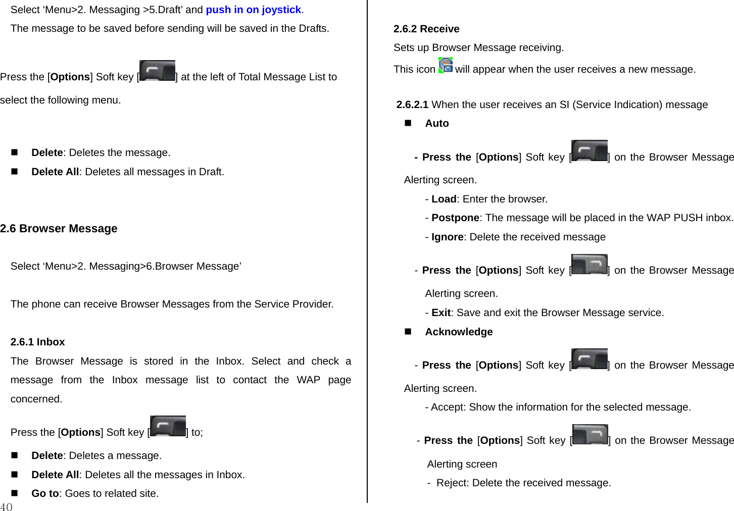  40 Select ‘Menu&gt;2. Messaging &gt;5.Draft’ and push in on joystick. The message to be saved before sending will be saved in the Drafts. Press the [Options] Soft key [ ] at the left of Total Message List to select the following menu.   Delete: Deletes the message.  Delete All: Deletes all messages in Draft.   2.6 Browser Message  Select ‘Menu&gt;2. Messaging&gt;6.Browser Message’  The phone can receive Browser Messages from the Service Provider.   2.6.1 Inbox The Browser Message is stored in the Inbox. Select and check a message from the Inbox message list to contact the WAP page concerned. Press the [Options] Soft key [ ] to;  Delete: Deletes a message.  Delete All: Deletes all the messages in Inbox.   Go to: Goes to related site.  2.6.2 Receive  Sets up Browser Message receiving. This icon   will appear when the user receives a new message.   2.6.2.1 When the user receives an SI (Service Indication) message  Auto - Press the [Options] Soft key [ ] on the Browser Message Alerting screen. - Load: Enter the browser. - Postpone: The message will be placed in the WAP PUSH inbox. - Ignore: Delete the received message - Press the [Options] Soft key [ ] on the Browser Message Alerting screen. - Exit: Save and exit the Browser Message service.  Acknowledge - Press the [Options] Soft key [ ] on the Browser Message Alerting screen. - Accept: Show the information for the selected message.  - Press the [Options] Soft key [ ] on the Browser Message Alerting screen -  Reject: Delete the received message. 