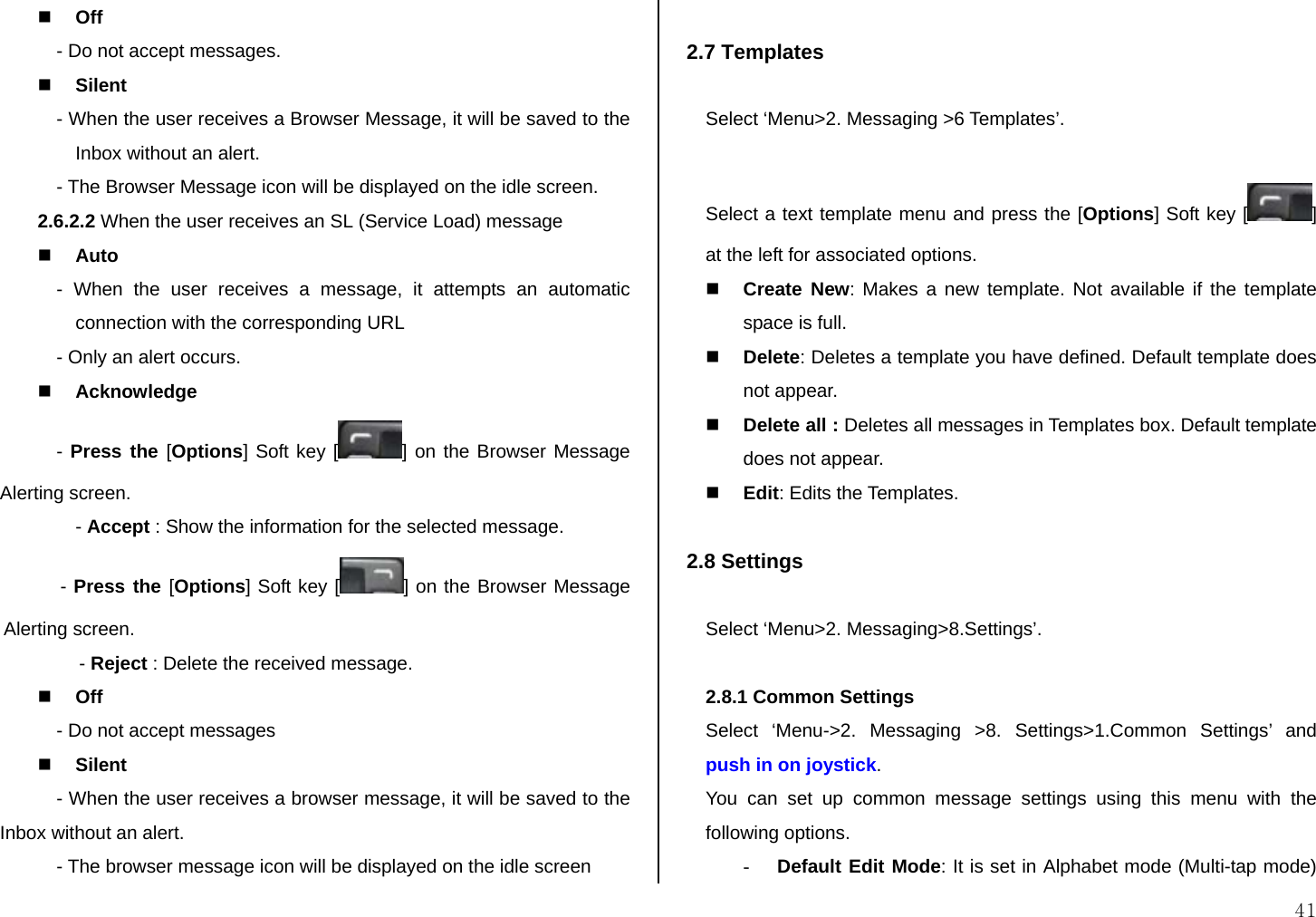  41  Off - Do not accept messages.  Silent - When the user receives a Browser Message, it will be saved to the Inbox without an alert. - The Browser Message icon will be displayed on the idle screen. 2.6.2.2 When the user receives an SL (Service Load) message  Auto  - When the user receives a message, it attempts an automatic connection with the corresponding URL  - Only an alert occurs.   Acknowledge - Press the [Options] Soft key [ ] on the Browser Message Alerting screen. - Accept : Show the information for the selected message.  - Press the [Options] Soft key [ ] on the Browser Message Alerting screen. - Reject : Delete the received message.  Off - Do not accept messages  Silent - When the user receives a browser message, it will be saved to the Inbox without an alert.  - The browser message icon will be displayed on the idle screen  2.7 Templates  Select ‘Menu&gt;2. Messaging &gt;6 Templates’.  Select a text template menu and press the [Options] Soft key [ ] at the left for associated options.  Create New: Makes a new template. Not available if the template space is full.  Delete: Deletes a template you have defined. Default template does not appear.  Delete all : Deletes all messages in Templates box. Default template does not appear.  Edit: Edits the Templates.  2.8 Settings  Select ‘Menu&gt;2. Messaging&gt;8.Settings’.  2.8.1 Common Settings Select ‘Menu-&gt;2. Messaging &gt;8. Settings&gt;1.Common Settings’ and push in on joystick. You can set up common message settings using this menu with the following options. - Default Edit Mode: It is set in Alphabet mode (Multi-tap mode) 