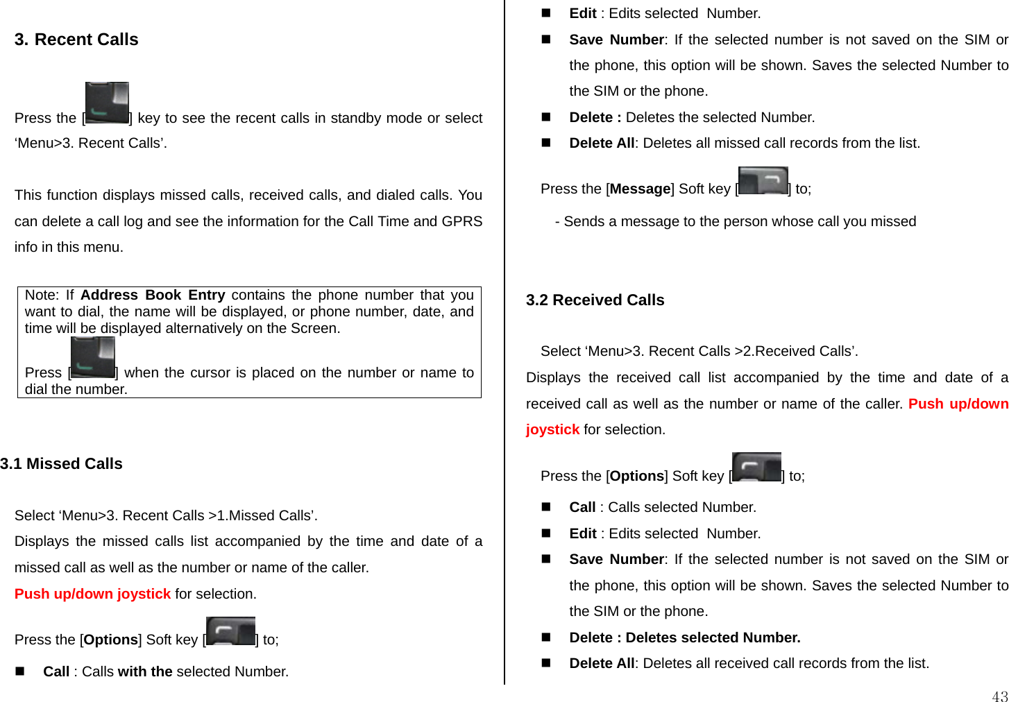  43  3. Recent Calls  Press the [ ] key to see the recent calls in standby mode or select ‘Menu&gt;3. Recent Calls’.  This function displays missed calls, received calls, and dialed calls. You can delete a call log and see the information for the Call Time and GPRS info in this menu.   Note: If Address Book Entry contains the phone number that you want to dial, the name will be displayed, or phone number, date, and time will be displayed alternatively on the Screen.  Press [ ] when the cursor is placed on the number or name to dial the number.   3.1 Missed Calls  Select ‘Menu&gt;3. Recent Calls &gt;1.Missed Calls’. Displays the missed calls list accompanied by the time and date of a missed call as well as the number or name of the caller. Push up/down joystick for selection. Press the [Options] Soft key [ ] to;   Call : Calls with the selected Number.  Edit : Edits selected  Number.  Save Number: If the selected number is not saved on the SIM or the phone, this option will be shown. Saves the selected Number to the SIM or the phone.  Delete : Deletes the selected Number.  Delete All: Deletes all missed call records from the list. Press the [Message] Soft key [ ] to; - Sends a message to the person whose call you missed   3.2 Received Calls  Select ‘Menu&gt;3. Recent Calls &gt;2.Received Calls’. Displays the received call list accompanied by the time and date of a received call as well as the number or name of the caller. Push up/down joystick for selection. Press the [Options] Soft key [ ] to;  Call : Calls selected Number.  Edit : Edits selected  Number.  Save Number: If the selected number is not saved on the SIM or the phone, this option will be shown. Saves the selected Number to the SIM or the phone.  Delete : Deletes selected Number.  Delete All: Deletes all received call records from the list. 