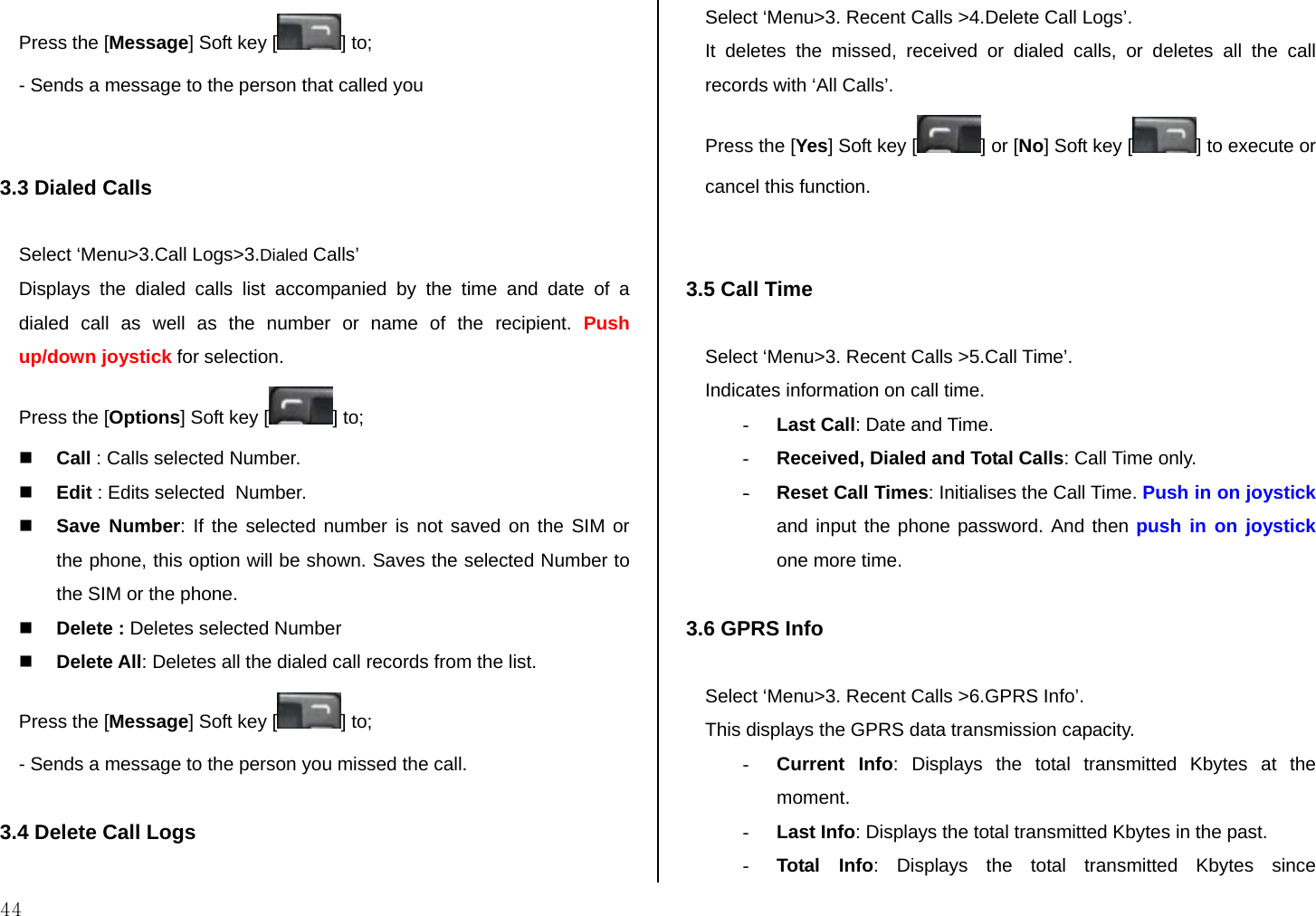  44 Press the [Message] Soft key [ ] to; - Sends a message to the person that called you   3.3 Dialed Calls  Select ‘Menu&gt;3.Call Logs&gt;3.Dialed Calls’ Displays the dialed calls list accompanied by the time and date of a dialed call as well as the number or name of the recipient. Push up/down joystick for selection. Press the [Options] Soft key [ ] to;  Call : Calls selected Number.  Edit : Edits selected  Number.  Save Number: If the selected number is not saved on the SIM or the phone, this option will be shown. Saves the selected Number to the SIM or the phone.  Delete : Deletes selected Number  Delete All: Deletes all the dialed call records from the list. Press the [Message] Soft key [ ] to; - Sends a message to the person you missed the call.  3.4 Delete Call Logs  Select ‘Menu&gt;3. Recent Calls &gt;4.Delete Call Logs’. It deletes the missed, received or dialed calls, or deletes all the call records with ‘All Calls’.  Press the [Yes] Soft key [ ] or [No] Soft key [ ] to execute or cancel this function.   3.5 Call Time  Select ‘Menu&gt;3. Recent Calls &gt;5.Call Time’. Indicates information on call time. - Last Call: Date and Time. - Received, Dialed and Total Calls: Call Time only. - Reset Call Times: Initialises the Call Time. Push in on joystick and input the phone password. And then push in on joystick one more time.  3.6 GPRS Info  Select ‘Menu&gt;3. Recent Calls &gt;6.GPRS Info’. This displays the GPRS data transmission capacity. - Current Info: Displays the total transmitted Kbytes at the moment. - Last Info: Displays the total transmitted Kbytes in the past. - Total Info: Displays the total transmitted Kbytes since 
