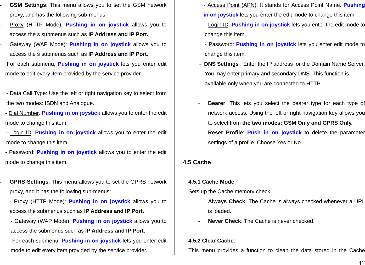  47 - GSM Settings: This menu allows you to set the GSM network proxy, and has the following sub-menus: - Proxy (HTTP Mode): Pushing in on joystick allows you to access the s submenus such as IP Address and IP Port. - Gateway (WAP Mode): Pushing in on joystick allows you to access the s submenus such as IP Address and IP Port.  For each submenu, Pushing in on joystick lets you enter edit mode to edit every item provided by the service provider.  - Data Call Type: Use the left or right navigation key to select from the two modes: ISDN and Analogue. - Dial Number: Pushing in on joystick allows you to enter the edit mode to change this item. - Login ID: Pushing in on joystick allows you to enter the edit mode to change this item. - Password: Pushing in on joystick allows you to enter the edit mode to change this item.  - GPRS Settings: This menu allows you to set the GPRS network proxy, and it has the following sub-menus: - - Proxy (HTTP Mode): Pushing in on joystick allows you to access the submenus such as IP Address and IP Port. - Gateway (WAP Mode): Pushing in on joystick allows you to access the submenus such as IP Address and IP Port.  For each submenu, Pushing in on joystick lets you enter edit mode to edit every item provided by the service provider. - Access Point (APN): It stands for Access Point Name. Pushing in on joystick lets you enter the edit mode to change this item. - Login ID: Pushing in on joystick lets you enter the edit mode to change this item. - Password: Pushing in on joystick lets you enter edit mode to change this item. -  DNS Settings : Enter the IP address for the Domain Name Server. You may enter primary and secondary DNS. This function is available only when you are connected to HTTP.  - Bearer: This lets you select the bearer type for each type of network access. Using the left or right navigation key allows you to select from the two modes: GSM Only and GPRS Only. - Reset Profile:  Push in on joystick to delete the parameter settings of a profile. Choose Yes or No.  4.5 Cache  4.5.1 Cache Mode  Sets up the Cache memory check. - Always Check: The Cache is always checked whenever a URL is loaded.  - Never Check: The Cache is never checked.  4.5.2 Clear Cache:  This menu provides a function to clean the data stored in the Cache 