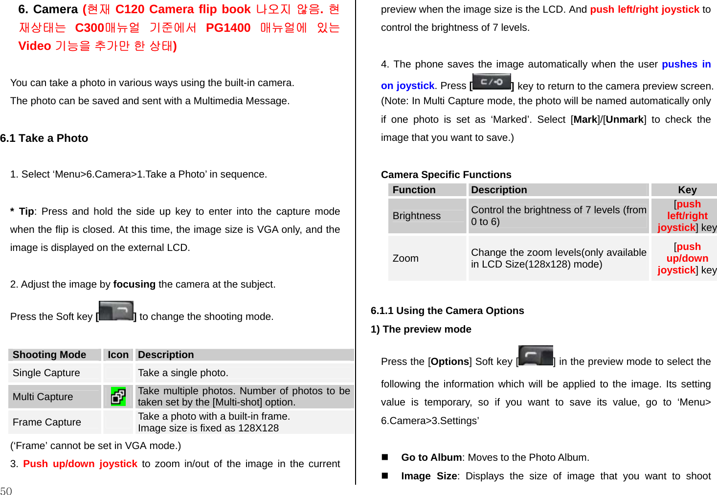  50 6. Camera (현재 C120 Camera flip book 나오지 않음. 현재상태는 C300매뉴얼 기준에서 PG1400 매뉴얼에 있는  Video 기능을 추가만 한 상태)  You can take a photo in various ways using the built-in camera. The photo can be saved and sent with a Multimedia Message.  6.1 Take a Photo  1. Select ‘Menu&gt;6.Camera&gt;1.Take a Photo’ in sequence.   * Tip: Press and hold the side up key to enter into the capture mode when the flip is closed. At this time, the image size is VGA only, and the image is displayed on the external LCD.  2. Adjust the image by focusing the camera at the subject. Press the Soft key [] to change the shooting mode.  Shooting Mode  Icon  Description Single Capture   Take a single photo.  Multi Capture   Take multiple photos. Number of photos to be taken set by the [Multi-shot] option. Frame Capture   Take a photo with a built-in frame. Image size is fixed as 128X128 (‘Frame’ cannot be set in VGA mode.) 3.  Push up/down joystick to zoom in/out of the image in the current preview when the image size is the LCD. And push left/right joystick to control the brightness of 7 levels.   4. The phone saves the image automatically when the user pushes in on joystick. Press [] key to return to the camera preview screen. (Note: In Multi Capture mode, the photo will be named automatically only if one photo is set as ‘Marked’. Select [Mark]/[Unmark] to check the image that you want to save.)  Camera Specific Functions Function  Description  Key Brightness  Control the brightness of 7 levels (from 0 to 6) [push left/right joystick] key Zoom  Change the zoom levels(only available in LCD Size(128x128) mode)  [push up/down joystick] key  6.1.1 Using the Camera Options 1) The preview mode Press the [Options] Soft key [ ] in the preview mode to select the following the information which will be applied to the image. Its setting value is temporary, so if you want to save its value, go to ‘Menu&gt; 6.Camera&gt;3.Settings’   Go to Album: Moves to the Photo Album.  Image Size: Displays the size of image that you want to shoot 