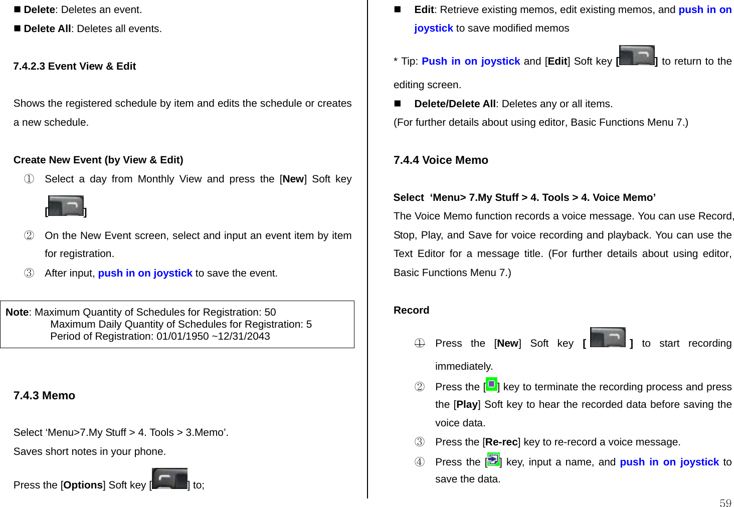  59  Delete: Deletes an event.  Delete All: Deletes all events.  7.4.2.3 Event View &amp; Edit  Shows the registered schedule by item and edits the schedule or creates a new schedule.  Create New Event (by View &amp; Edit) ①  Select a day from Monthly View and press the [New] Soft key [] ②  On the New Event screen, select and input an event item by item for registration. ③ After input, push in on joystick to save the event.  Note: Maximum Quantity of Schedules for Registration: 50    Maximum Daily Quantity of Schedules for Registration: 5    Period of Registration: 01/01/1950 ~12/31/2043   7.4.3 Memo  Select ‘Menu&gt;7.My Stuff &gt; 4. Tools &gt; 3.Memo’. Saves short notes in your phone. Press the [Options] Soft key [ ] to;  Edit: Retrieve existing memos, edit existing memos, and push in on joystick to save modified memos * Tip: Push in on joystick and [Edit] Soft key [] to return to the editing screen.  Delete/Delete All: Deletes any or all items. (For further details about using editor, Basic Functions Menu 7.)  7.4.4 Voice Memo  Select  ‘Menu&gt; 7.My Stuff &gt; 4. Tools &gt; 4. Voice Memo’ The Voice Memo function records a voice message. You can use Record, Stop, Play, and Save for voice recording and playback. You can use the Text Editor for a message title. (For further details about using editor, Basic Functions Menu 7.)  Record ①  Press the [New] Soft key [ ] to start recording immediately. ②  Press the [ ] key to terminate the recording process and press the [Play] Soft key to hear the recorded data before saving the voice data. ③  Press the [Re-rec] key to re-record a voice message. ④  Press the [ ] key, input a name, and push in on joystick to save the data. 