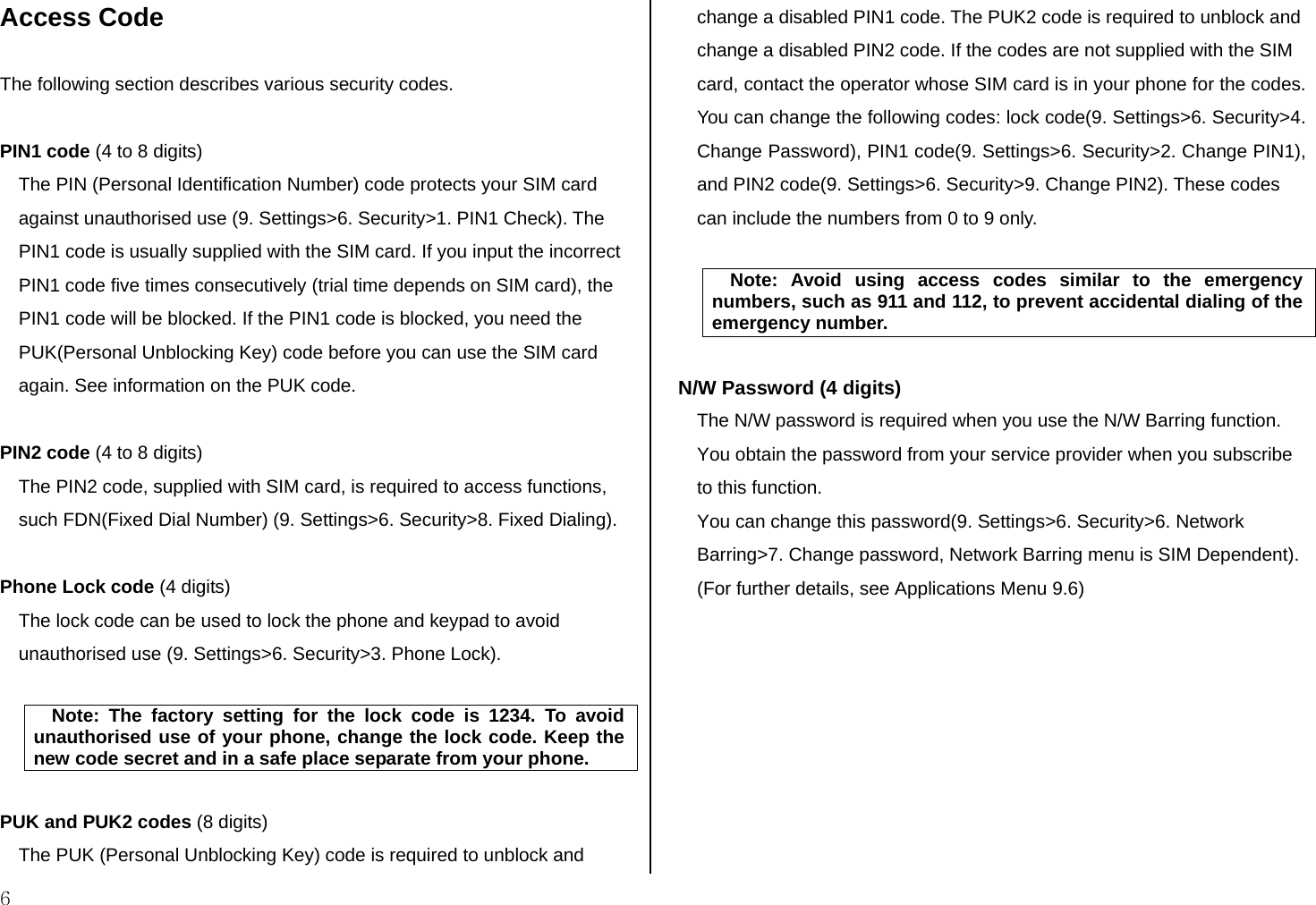  6 Access Code  The following section describes various security codes.   PIN1 code (4 to 8 digits) The PIN (Personal Identification Number) code protects your SIM card against unauthorised use (9. Settings&gt;6. Security&gt;1. PIN1 Check). The PIN1 code is usually supplied with the SIM card. If you input the incorrect PIN1 code five times consecutively (trial time depends on SIM card), the PIN1 code will be blocked. If the PIN1 code is blocked, you need the PUK(Personal Unblocking Key) code before you can use the SIM card again. See information on the PUK code.  PIN2 code (4 to 8 digits) The PIN2 code, supplied with SIM card, is required to access functions, such FDN(Fixed Dial Number) (9. Settings&gt;6. Security&gt;8. Fixed Dialing).  Phone Lock code (4 digits) The lock code can be used to lock the phone and keypad to avoid unauthorised use (9. Settings&gt;6. Security&gt;3. Phone Lock).   Note: The factory setting for the lock code is 1234. To avoid unauthorised use of your phone, change the lock code. Keep the new code secret and in a safe place separate from your phone.  PUK and PUK2 codes (8 digits) The PUK (Personal Unblocking Key) code is required to unblock and change a disabled PIN1 code. The PUK2 code is required to unblock and change a disabled PIN2 code. If the codes are not supplied with the SIM card, contact the operator whose SIM card is in your phone for the codes. You can change the following codes: lock code(9. Settings&gt;6. Security&gt;4. Change Password), PIN1 code(9. Settings&gt;6. Security&gt;2. Change PIN1), and PIN2 code(9. Settings&gt;6. Security&gt;9. Change PIN2). These codes can include the numbers from 0 to 9 only.   Note: Avoid using access codes similar to the emergency numbers, such as 911 and 112, to prevent accidental dialing of the emergency number.  N/W Password (4 digits) The N/W password is required when you use the N/W Barring function. You obtain the password from your service provider when you subscribe to this function. You can change this password(9. Settings&gt;6. Security&gt;6. Network Barring&gt;7. Change password, Network Barring menu is SIM Dependent). (For further details, see Applications Menu 9.6)          