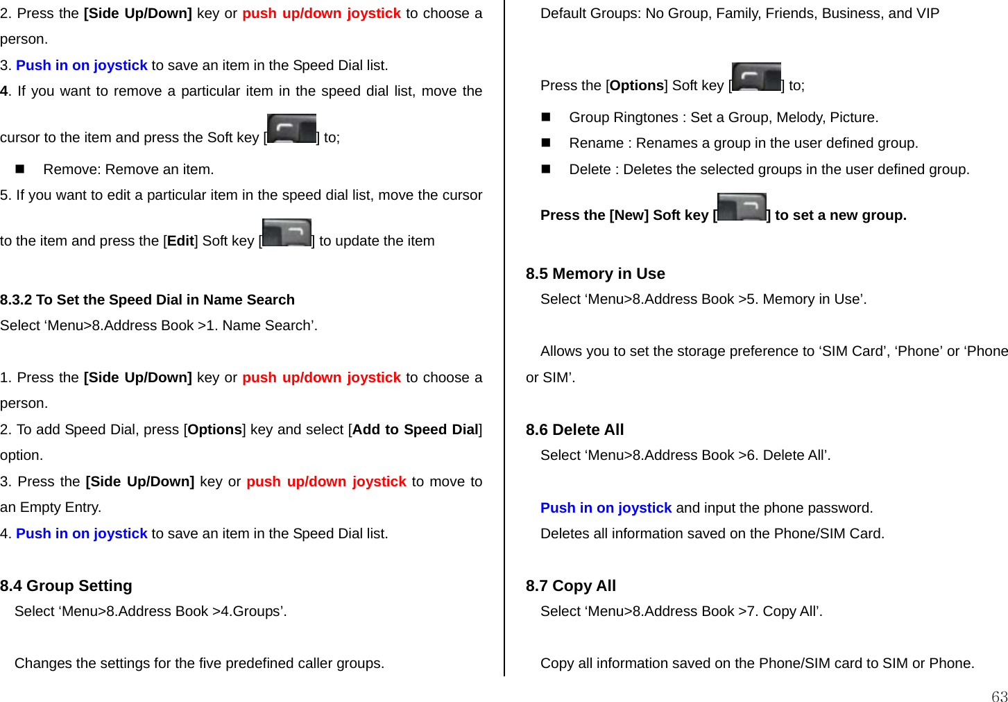  63 2. Press the [Side Up/Down] key or push up/down joystick to choose a person. 3. Push in on joystick to save an item in the Speed Dial list. 4. If you want to remove a particular item in the speed dial list, move the cursor to the item and press the Soft key [ ] to;   Remove: Remove an item.  5. If you want to edit a particular item in the speed dial list, move the cursor to the item and press the [Edit] Soft key [ ] to update the item  8.3.2 To Set the Speed Dial in Name Search Select ‘Menu&gt;8.Address Book &gt;1. Name Search’.  1. Press the [Side Up/Down] key or push up/down joystick to choose a person. 2. To add Speed Dial, press [Options] key and select [Add to Speed Dial] option. 3. Press the [Side Up/Down] key or push up/down joystick to move to an Empty Entry. 4. Push in on joystick to save an item in the Speed Dial list.  8.4 Group Setting  Select ‘Menu&gt;8.Address Book &gt;4.Groups’.  Changes the settings for the five predefined caller groups. Default Groups: No Group, Family, Friends, Business, and VIP  Press the [Options] Soft key [ ] to;   Group Ringtones : Set a Group, Melody, Picture.   Rename : Renames a group in the user defined group.   Delete : Deletes the selected groups in the user defined group. Press the [New] Soft key [ ] to set a new group.  8.5 Memory in Use Select ‘Menu&gt;8.Address Book &gt;5. Memory in Use’.  Allows you to set the storage preference to ‘SIM Card’, ‘Phone’ or ‘Phone or SIM’.  8.6 Delete All  Select ‘Menu&gt;8.Address Book &gt;6. Delete All’.  Push in on joystick and input the phone password. Deletes all information saved on the Phone/SIM Card.  8.7 Copy All  Select ‘Menu&gt;8.Address Book &gt;7. Copy All’.  Copy all information saved on the Phone/SIM card to SIM or Phone. 
