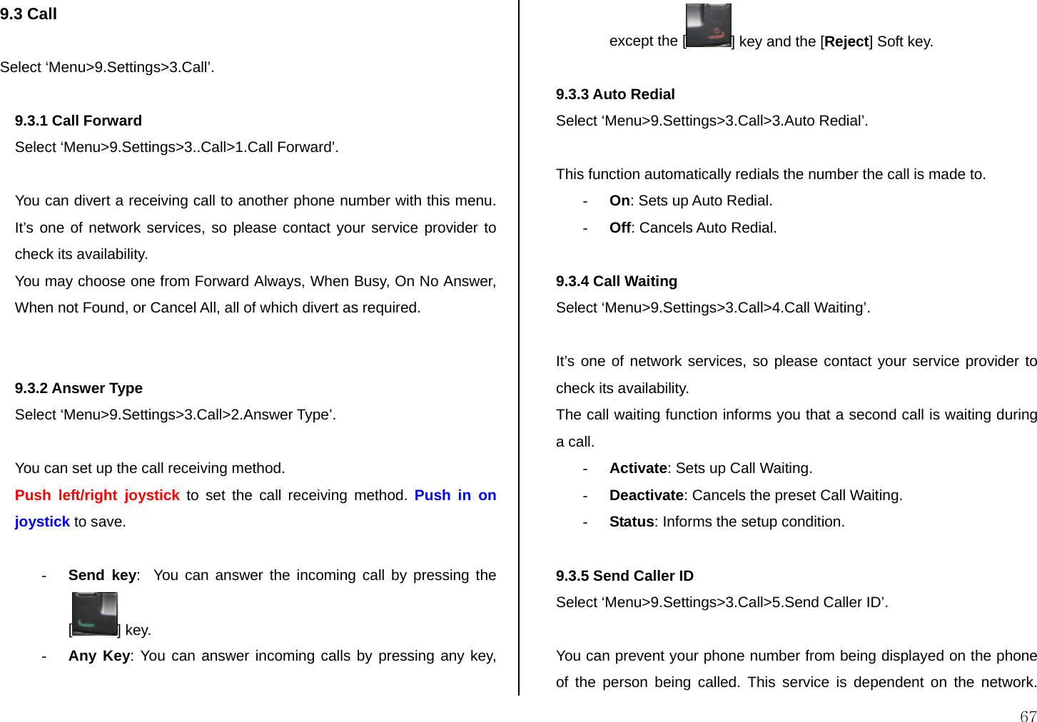  67 9.3 Call  Select ‘Menu&gt;9.Settings&gt;3.Call’.  9.3.1 Call Forward  Select ‘Menu&gt;9.Settings&gt;3..Call&gt;1.Call Forward’.  You can divert a receiving call to another phone number with this menu. It’s one of network services, so please contact your service provider to check its availability. You may choose one from Forward Always, When Busy, On No Answer, When not Found, or Cancel All, all of which divert as required.   9.3.2 Answer Type  Select ‘Menu&gt;9.Settings&gt;3.Call&gt;2.Answer Type’.  You can set up the call receiving method. Push left/right joystick to set the call receiving method. Push in on joystick to save.  - Send key:  You can answer the incoming call by pressing the [] key. - Any Key: You can answer incoming calls by pressing any key, except the [ ] key and the [Reject] Soft key.  9.3.3 Auto Redial  Select ‘Menu&gt;9.Settings&gt;3.Call&gt;3.Auto Redial’.  This function automatically redials the number the call is made to. - On: Sets up Auto Redial. - Off: Cancels Auto Redial.  9.3.4 Call Waiting  Select ‘Menu&gt;9.Settings&gt;3.Call&gt;4.Call Waiting’.  It’s one of network services, so please contact your service provider to check its availability. The call waiting function informs you that a second call is waiting during a call. - Activate: Sets up Call Waiting. - Deactivate: Cancels the preset Call Waiting. - Status: Informs the setup condition.  9.3.5 Send Caller ID  Select ‘Menu&gt;9.Settings&gt;3.Call&gt;5.Send Caller ID’.  You can prevent your phone number from being displayed on the phone of the person being called. This service is dependent on the network. 