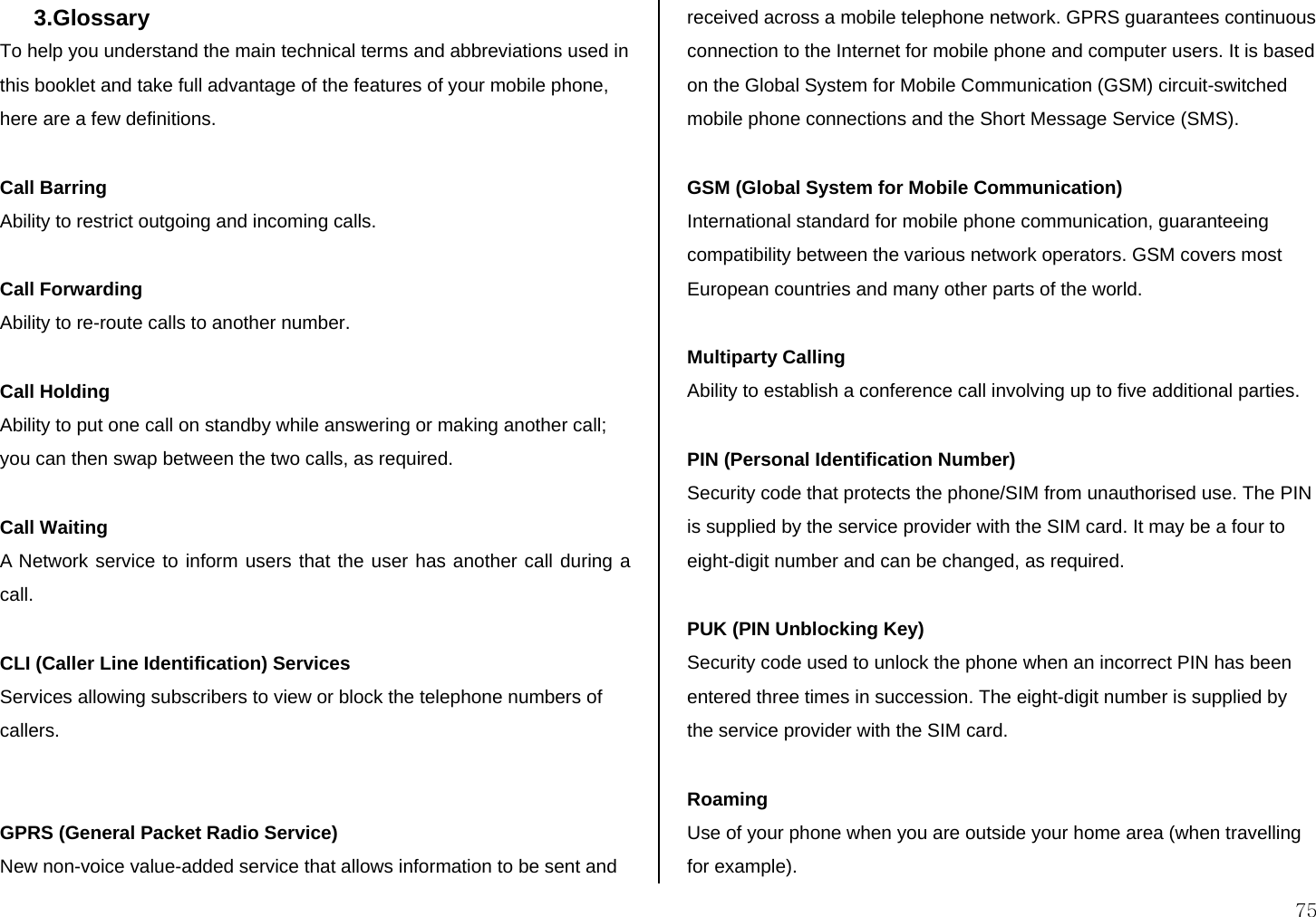  75 3.Glossary  To help you understand the main technical terms and abbreviations used in this booklet and take full advantage of the features of your mobile phone, here are a few definitions.  Call Barring Ability to restrict outgoing and incoming calls.  Call Forwarding Ability to re-route calls to another number.  Call Holding Ability to put one call on standby while answering or making another call; you can then swap between the two calls, as required.  Call Waiting A Network service to inform users that the user has another call during a call.  CLI (Caller Line Identification) Services Services allowing subscribers to view or block the telephone numbers of callers.   GPRS (General Packet Radio Service) New non-voice value-added service that allows information to be sent and received across a mobile telephone network. GPRS guarantees continuous connection to the Internet for mobile phone and computer users. It is based on the Global System for Mobile Communication (GSM) circuit-switched mobile phone connections and the Short Message Service (SMS).  GSM (Global System for Mobile Communication) International standard for mobile phone communication, guaranteeing compatibility between the various network operators. GSM covers most European countries and many other parts of the world.  Multiparty Calling Ability to establish a conference call involving up to five additional parties.  PIN (Personal Identification Number) Security code that protects the phone/SIM from unauthorised use. The PIN is supplied by the service provider with the SIM card. It may be a four to eight-digit number and can be changed, as required.  PUK (PIN Unblocking Key) Security code used to unlock the phone when an incorrect PIN has been entered three times in succession. The eight-digit number is supplied by the service provider with the SIM card.  Roaming Use of your phone when you are outside your home area (when travelling for example). 