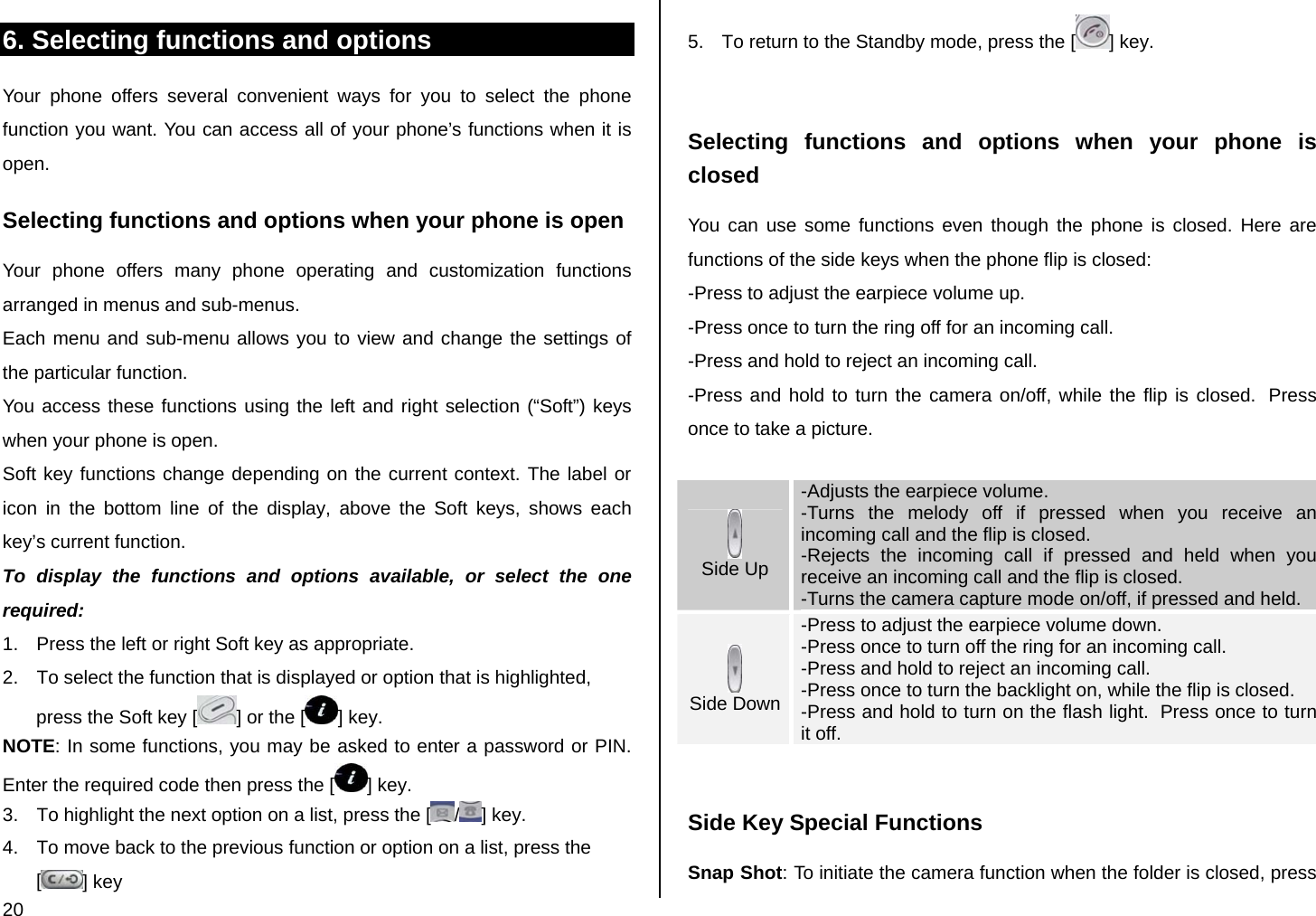  20 6. Selecting functions and options Your phone offers several convenient ways for you to select the phone function you want. You can access all of your phone’s functions when it is open.  Selecting functions and options when your phone is open Your phone offers many phone operating and customization functions arranged in menus and sub-menus. Each menu and sub-menu allows you to view and change the settings of the particular function. You access these functions using the left and right selection (“Soft”) keys when your phone is open. Soft key functions change depending on the current context. The label or icon in the bottom line of the display, above the Soft keys, shows each key’s current function. To display the functions and options available, or select the one required: 1.  Press the left or right Soft key as appropriate. 2.  To select the function that is displayed or option that is highlighted, press the Soft key [ ] or the [ ] key. NOTE: In some functions, you may be asked to enter a password or PIN. Enter the required code then press the [ ] key. 3.  To highlight the next option on a list, press the [ /] key. 4.  To move back to the previous function or option on a list, press the [] key 5.  To return to the Standby mode, press the [ ] key.  Selecting functions and options when your phone is closed You can use some functions even though the phone is closed. Here are functions of the side keys when the phone flip is closed: -Press to adjust the earpiece volume up. -Press once to turn the ring off for an incoming call. -Press and hold to reject an incoming call. -Press and hold to turn the camera on/off, while the flip is closed.  Press once to take a picture.   Side Up -Adjusts the earpiece volume. -Turns the melody off if pressed when you receive an incoming call and the flip is closed. -Rejects the incoming call if pressed and held when you receive an incoming call and the flip is closed. -Turns the camera capture mode on/off, if pressed and held.  Side Down -Press to adjust the earpiece volume down. -Press once to turn off the ring for an incoming call. -Press and hold to reject an incoming call. -Press once to turn the backlight on, while the flip is closed. -Press and hold to turn on the flash light.  Press once to turn it off.  Side Key Special Functions Snap Shot: To initiate the camera function when the folder is closed, press 