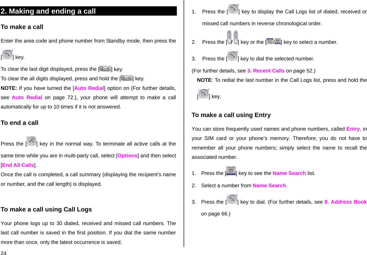  24 2. Making and ending a call To make a call Enter the area code and phone number from Standby mode, then press the [] key. To clear the last digit displayed, press the [ ] key. To clear the all digits displayed, press and hold the [ ] key. NOTE: If you have turned the [Auto Redial] option on (For further details, see  Auto Redial on page 72.), your phone will attempt to make a call automatically for up to 10 times if it is not answered.  To end a call Press the [ ] key in the normal way. To terminate all active calls at the same time while you are in multi-party call, select [Options] and then select [End All Calls]. Once the call is completed, a call summary (displaying the recipient’s name or number, and the call length) is displayed.  To make a call using Call Logs Your phone logs up to 30 dialed, received and missed call numbers. The last call number is saved in the first position. If you dial the same number more than once, only the latest occurrence is saved. 1.  Press the [ ] key to display the Call Logs list of dialed, received or missed call numbers in reverse chronological order.  2.  Press the [ /  ] key or the [ /] key to select a number. 3.  Press the [ ] key to dial the selected number. (For further details, see 3. Recent Calls on page 52.) NOTE: To redial the last number in the Call Logs list, press and hold the [] key. To make a call using Entry You can store frequently used names and phone numbers, called Entry, in your SIM card or your phone’s memory. Therefore; you do not have to remember all your phone numbers; simply select the name to recall the associated number. 1.  Press the [ ] key to see the Name Search list. 2.  Select a number from Name Search. 3.  Press the [ ] key to dial. (For further details, see 8. Address Book on page 66.) 