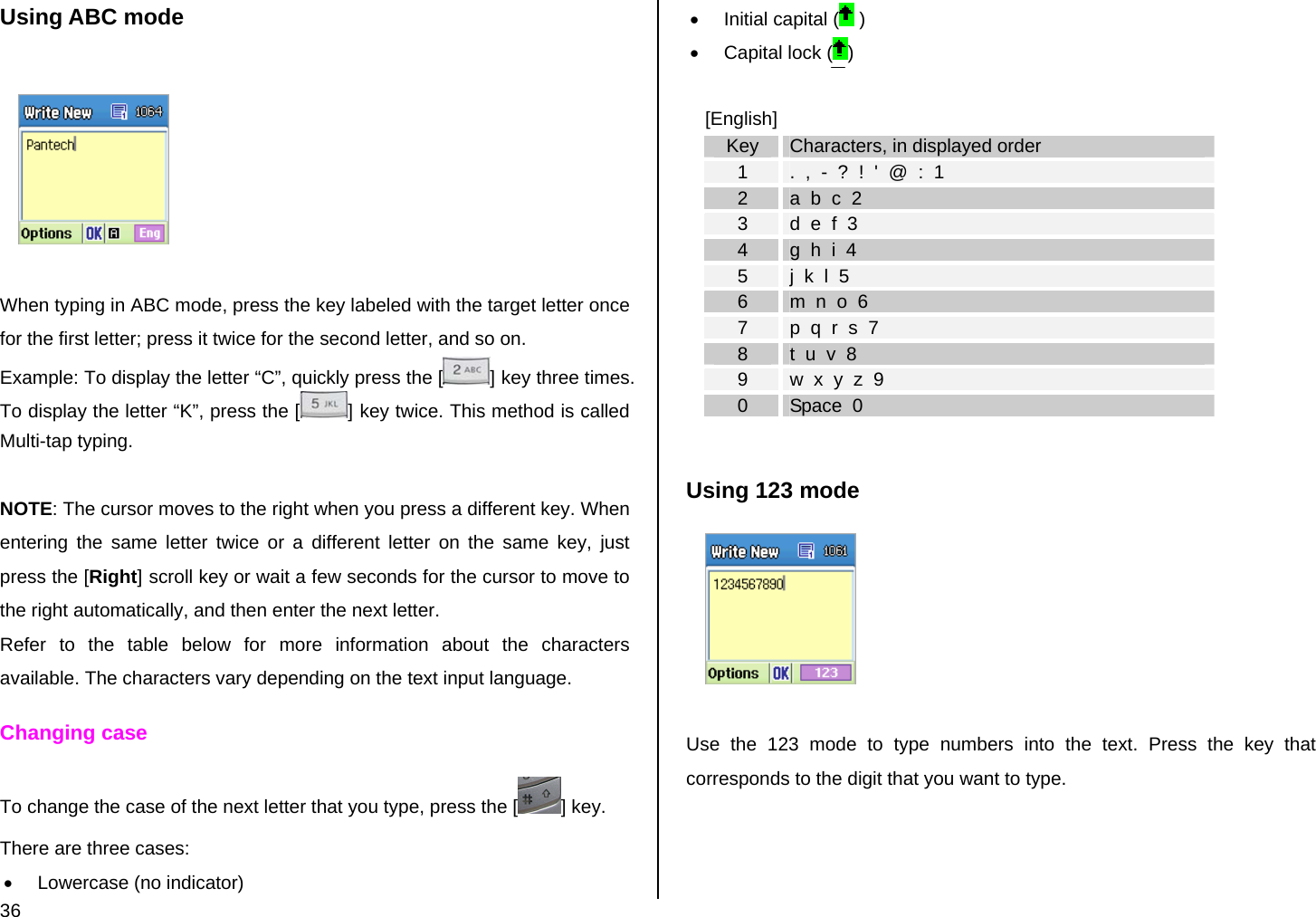  36 Using ABC mode    When typing in ABC mode, press the key labeled with the target letter once for the first letter; press it twice for the second letter, and so on. Example: To display the letter “C”, quickly press the [ ] key three times. To display the letter “K”, press the [ ] key twice. This method is called Multi-tap typing.  NOTE: The cursor moves to the right when you press a different key. When entering the same letter twice or a different letter on the same key, just press the [Right] scroll key or wait a few seconds for the cursor to move to the right automatically, and then enter the next letter.  Refer to the table below for more information about the characters available. The characters vary depending on the text input language.  Changing case To change the case of the next letter that you type, press the [ ] key.  There are three cases: •  Lowercase (no indicator) •  Initial capital (  ) •  Capital lock ( )  [English] Key  Characters, in displayed order 1  .  ,  -  ?  !  &apos;  @  :  1 2  a  b  c  2 3  d  e  f  3 4  g  h  i  4 5  j  k  l  5 6  m  n  o  6 7  p  q  r  s  7 8  t  u  v  8 9  w  x  y  z  9 0  Space  0  Using 123 mode   Use the 123 mode to type numbers into the text. Press the key that corresponds to the digit that you want to type.  